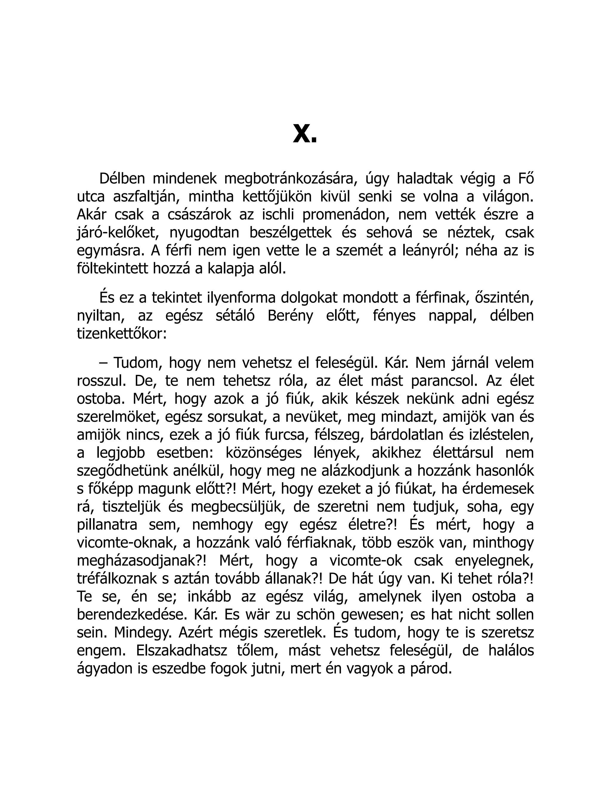 X.
Délben mindenek megbotránkozására, úgy haladtak végig a Fő
utca aszfaltján, mintha kettőjükön kivül senki se volna a világon.
Akár csak a császárok az ischli promenádon, nem vették észre a
járó-kelőket, nyugodtan beszélgettek és sehová se néztek, csak
egymásra. A férfi nem igen vette le a szemét a leányról; néha az is
föltekintett hozzá a kalapja alól.
És ez a tekintet ilyenforma dolgokat mondott a férfinak, őszintén,
nyiltan, az egész sétáló Berény előtt, fényes nappal, délben
tizenkettőkor:
– Tudom, hogy nem vehetsz el feleségül. Kár. Nem járnál velem
rosszul. De, te nem tehetsz róla, az élet mást parancsol. Az élet
ostoba. Mért, hogy azok a jó fiúk, akik készek nekünk adni egész
szerelmöket, egész sorsukat, a nevüket, meg mindazt, amijök van és
amijök nincs, ezek a jó fiúk furcsa, félszeg, bárdolatlan és izléstelen,
a legjobb esetben: közönséges lények, akikhez élettársul nem
szegődhetünk anélkül, hogy meg ne alázkodjunk a hozzánk hasonlók
s főképp magunk előtt?! Mért, hogy ezeket a jó fiúkat, ha érdemesek
rá, tiszteljük és megbecsüljük, de szeretni nem tudjuk, soha, egy
pillanatra sem, nemhogy egy egész életre?! És mért, hogy a
vicomte-oknak, a hozzánk való férfiaknak, több eszök van, minthogy
megházasodjanak?! Mért, hogy a vicomte-ok csak enyelegnek,
tréfálkoznak s aztán tovább állanak?! De hát úgy van. Ki tehet róla?!
Te se, én se; inkább az egész világ, amelynek ilyen ostoba a
berendezkedése. Kár. Es wär zu schön gewesen; es hat nicht sollen
sein. Mindegy. Azért mégis szeretlek. És tudom, hogy te is szeretsz
engem. Elszakadhatsz tőlem, mást vehetsz feleségül, de halálos
ágyadon is eszedbe fogok jutni, mert én vagyok a párod.
 