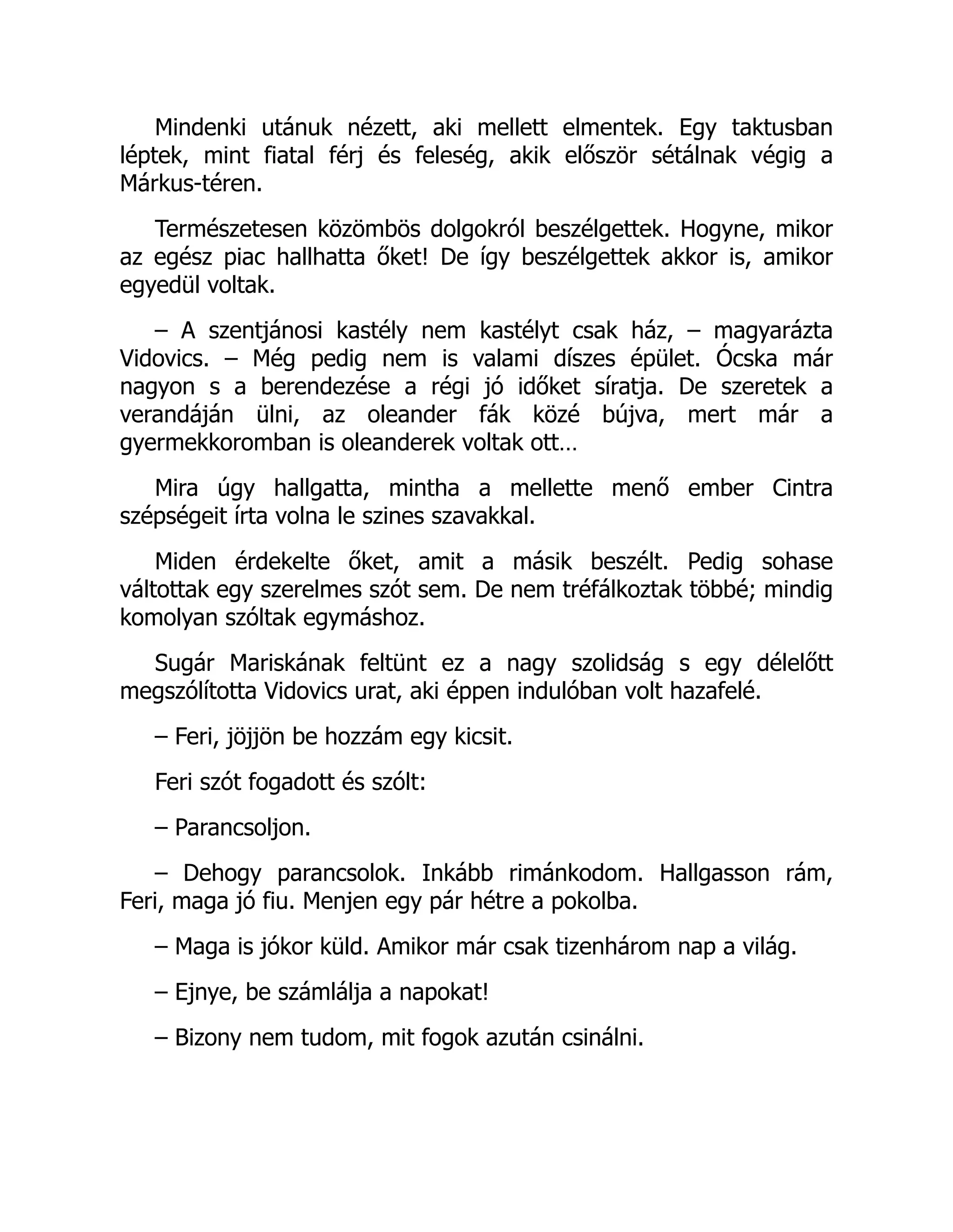 Mindenki utánuk nézett, aki mellett elmentek. Egy taktusban
léptek, mint fiatal férj és feleség, akik először sétálnak végig a
Márkus-téren.
Természetesen közömbös dolgokról beszélgettek. Hogyne, mikor
az egész piac hallhatta őket! De így beszélgettek akkor is, amikor
egyedül voltak.
– A szentjánosi kastély nem kastélyt csak ház, – magyarázta
Vidovics. – Még pedig nem is valami díszes épület. Ócska már
nagyon s a berendezése a régi jó időket síratja. De szeretek a
verandáján ülni, az oleander fák közé bújva, mert már a
gyermekkoromban is oleanderek voltak ott…
Mira úgy hallgatta, mintha a mellette menő ember Cintra
szépségeit írta volna le szines szavakkal.
Miden érdekelte őket, amit a másik beszélt. Pedig sohase
váltottak egy szerelmes szót sem. De nem tréfálkoztak többé; mindig
komolyan szóltak egymáshoz.
Sugár Mariskának feltünt ez a nagy szolidság s egy délelőtt
megszólította Vidovics urat, aki éppen indulóban volt hazafelé.
– Feri, jöjjön be hozzám egy kicsit.
Feri szót fogadott és szólt:
– Parancsoljon.
– Dehogy parancsolok. Inkább rimánkodom. Hallgasson rám,
Feri, maga jó fiu. Menjen egy pár hétre a pokolba.
– Maga is jókor küld. Amikor már csak tizenhárom nap a világ.
– Ejnye, be számlálja a napokat!
– Bizony nem tudom, mit fogok azután csinálni.
 