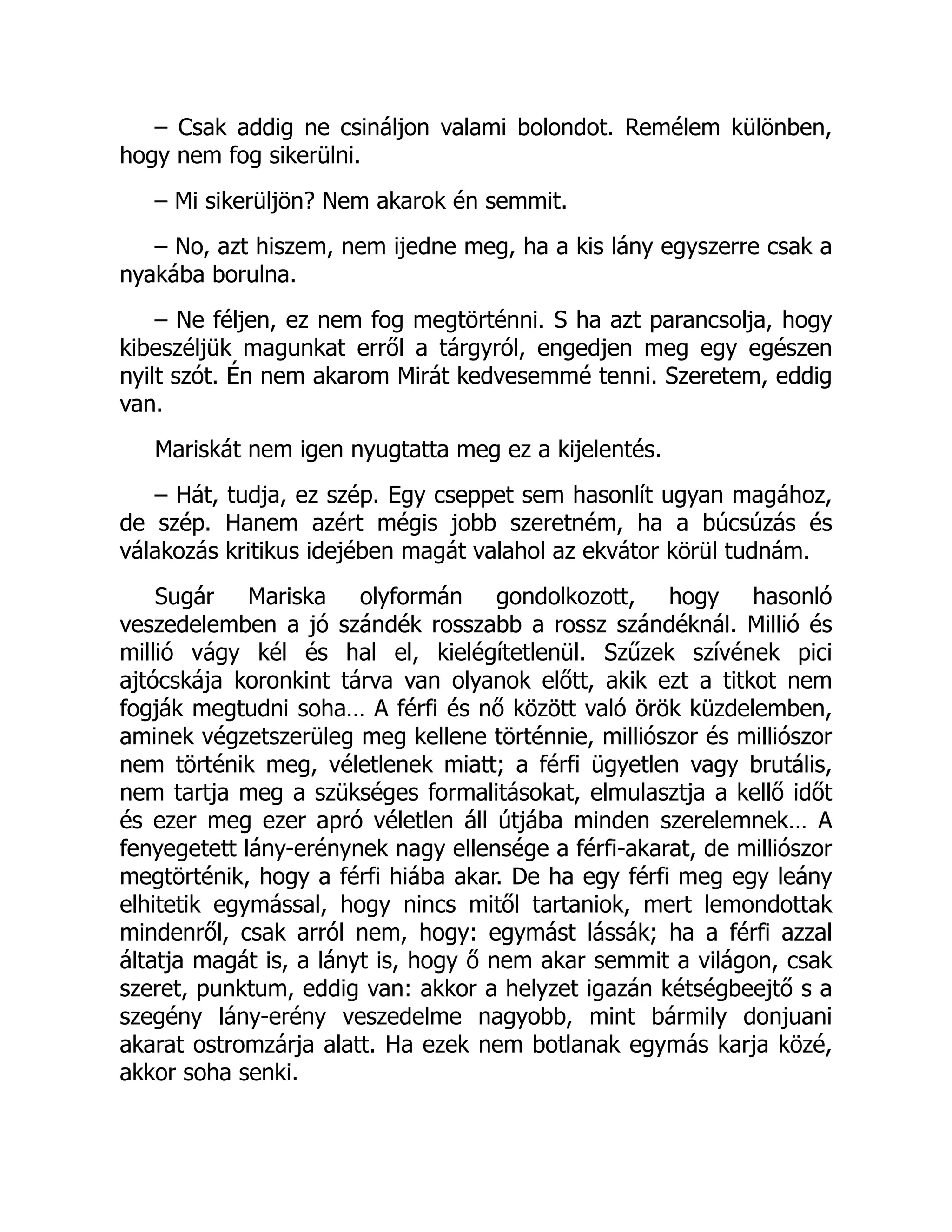 – Csak addig ne csináljon valami bolondot. Remélem különben,
hogy nem fog sikerülni.
– Mi sikerüljön? Nem akarok én semmit.
– No, azt hiszem, nem ijedne meg, ha a kis lány egyszerre csak a
nyakába borulna.
– Ne féljen, ez nem fog megtörténni. S ha azt parancsolja, hogy
kibeszéljük magunkat erről a tárgyról, engedjen meg egy egészen
nyilt szót. Én nem akarom Mirát kedvesemmé tenni. Szeretem, eddig
van.
Mariskát nem igen nyugtatta meg ez a kijelentés.
– Hát, tudja, ez szép. Egy cseppet sem hasonlít ugyan magához,
de szép. Hanem azért mégis jobb szeretném, ha a búcsúzás és
válakozás kritikus idejében magát valahol az ekvátor körül tudnám.
Sugár Mariska olyformán gondolkozott, hogy hasonló
veszedelemben a jó szándék rosszabb a rossz szándéknál. Millió és
millió vágy kél és hal el, kielégítetlenül. Szűzek szívének pici
ajtócskája koronkint tárva van olyanok előtt, akik ezt a titkot nem
fogják megtudni soha… A férfi és nő között való örök küzdelemben,
aminek végzetszerüleg meg kellene történnie, milliószor és milliószor
nem történik meg, véletlenek miatt; a férfi ügyetlen vagy brutális,
nem tartja meg a szükséges formalitásokat, elmulasztja a kellő időt
és ezer meg ezer apró véletlen áll útjába minden szerelemnek… A
fenyegetett lány-erénynek nagy ellensége a férfi-akarat, de milliószor
megtörténik, hogy a férfi hiába akar. De ha egy férfi meg egy leány
elhitetik egymással, hogy nincs mitől tartaniok, mert lemondottak
mindenről, csak arról nem, hogy: egymást lássák; ha a férfi azzal
áltatja magát is, a lányt is, hogy ő nem akar semmit a világon, csak
szeret, punktum, eddig van: akkor a helyzet igazán kétségbeejtő s a
szegény lány-erény veszedelme nagyobb, mint bármily donjuani
akarat ostromzárja alatt. Ha ezek nem botlanak egymás karja közé,
akkor soha senki.
 