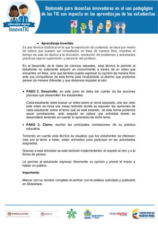 ● Aprendizaje Invertido
Es una técnica didáctica en la que la exposición de contenido se hace por medio
de videos que pueden ser consultados en línea de manera libre, mientras el
tiempo de aula se dedica a la discusión, resolución de problemas y actividades
prácticas bajo la supervisión y asesoría del profesor.
En el desarrollo de la clase de ciencias naturales, esta técnica le permite al
estudiante no solamente adquirir un conocimiento a través de un video que
encuentra en línea, sino que también puede expresar su opinión de manera libre
ante sus compañeros de esta forma está inculcándole al alumno que podemos
pensar de manera diferente y que debemos respetar al otro.
● PASO 2. Desarrollo: en este paso se debe dar cuenta de las acciones
precisas que desarrollan los estudiantes.
Cada estudiante debe buscar un video sobre un tema asignado, una vez visto
este video se inicia una mesa redonda donde se exponen las opiniones de
cada estudiante sobre el tema que se está tratando, de esta forma podemos
sacar conclusiones, acto seguido se coloca una actividad donde se
desarrollará teniendo en cuenta lo aprendido de dicho tema.
 PASO 3. Cierre: escribir las principales conclusiones de su práctica
educativa.
Teniendo en cuenta esta técnica se visualiza que los estudiantes se interesan
más por el tema a tratar, están animados para participar en las actividades
asignadas.
Gracias a esta actividad se está también implementando el respeto al otro y a la
forma de pensar.
Le permite al estudiante expresar libremente su opinión y pierde el miedo a
hablar en público.
Importante:
Marcar con su nombre completo el archivo con el análisis solicitado y publicarlo
en Slideshare.
 