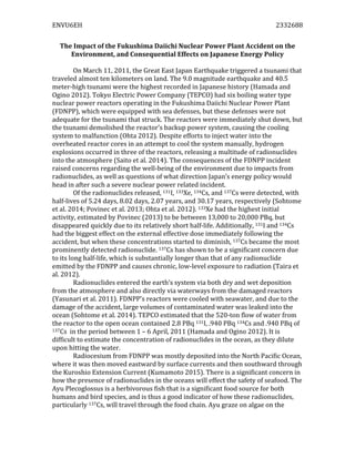ENVU6EH	
   	
   2332688	
  
	
  
The	
  Impact	
  of	
  the	
  Fukushima	
  Daiichi	
  Nuclear	
  Power	
  Plant	
  Accident	
  on	
  the	
  
Environment,	
  and	
  Consequential	
  Effects	
  on	
  Japanese	
  Energy	
  Policy	
  
	
  
On	
  March	
  11,	
  2011,	
  the	
  Great	
  East	
  Japan	
  Earthquake	
  triggered	
  a	
  tsunami	
  that	
  
traveled	
  almost	
  ten	
  kilometers	
  on	
  land.	
  The	
  9.0	
  magnitude	
  earthquake	
  and	
  40.5	
  
meter-­‐high	
  tsunami	
  were	
  the	
  highest	
  recorded	
  in	
  Japanese	
  history	
  (Hamada	
  and	
  
Ogino	
  2012).	
  Tokyo	
  Electric	
  Power	
  Company	
  (TEPCO)	
  had	
  six	
  boiling	
  water	
  type	
  
nuclear	
  power	
  reactors	
  operating	
  in	
  the	
  Fukushima	
  Daiichi	
  Nuclear	
  Power	
  Plant	
  
(FDNPP),	
  which	
  were	
  equipped	
  with	
  sea	
  defenses,	
  but	
  these	
  defenses	
  were	
  not	
  
adequate	
  for	
  the	
  tsunami	
  that	
  struck.	
  The	
  reactors	
  were	
  immediately	
  shut	
  down,	
  but	
  
the	
  tsunami	
  demolished	
  the	
  reactor’s	
  backup	
  power	
  system,	
  causing	
  the	
  cooling	
  
system	
  to	
  malfunction	
  (Ohta	
  2012).	
  Despite	
  efforts	
  to	
  inject	
  water	
  into	
  the	
  
overheated	
  reactor	
  cores	
  in	
  an	
  attempt	
  to	
  cool	
  the	
  system	
  manually,	
  hydrogen	
  
explosions	
  occurred	
  in	
  three	
  of	
  the	
  reactors,	
  releasing	
  a	
  multitude	
  of	
  radionuclides	
  
into	
  the	
  atmosphere	
  (Saito	
  et	
  al.	
  2014).	
  The	
  consequences	
  of	
  the	
  FDNPP	
  incident	
  
raised	
  concerns	
  regarding	
  the	
  well-­‐being	
  of	
  the	
  environment	
  due	
  to	
  impacts	
  from	
  
radionuclides,	
  as	
  well	
  as	
  questions	
  of	
  what	
  direction	
  Japan’s	
  energy	
  policy	
  would	
  
head	
  in	
  after	
  such	
  a	
  severe	
  nuclear	
  power	
  related	
  incident.	
  	
  	
  	
  
Of	
  the	
  radionuclides	
  released,	
  131I,	
  133Xe,	
  134Cs,	
  and	
  137Cs	
  were	
  detected,	
  with	
  
half-­‐lives	
  of	
  5.24	
  days,	
  8.02	
  days,	
  2.07	
  years,	
  and	
  30.17	
  years,	
  respectively	
  (Sohtome	
  
et	
  al.	
  2014;	
  Povinec	
  et	
  al.	
  2013;	
  Ohta	
  et	
  al.	
  2012).	
  133Xe	
  had	
  the	
  highest	
  initial	
  
activity,	
  estimated	
  by	
  Povinec	
  (2013)	
  to	
  be	
  between	
  13,000	
  to	
  20,000	
  PBq,	
  but	
  
disappeared	
  quickly	
  due	
  to	
  its	
  relatively	
  short	
  half-­‐life.	
  Additionally,	
  131I	
  and	
  134Cs	
  
had	
  the	
  biggest	
  effect	
  on	
  the	
  external	
  effective	
  dose	
  immediately	
  following	
  the	
  
accident,	
  but	
  when	
  these	
  concentrations	
  started	
  to	
  diminish,	
  137Cs	
  became	
  the	
  most	
  
prominently	
  detected	
  radionuclide.	
  137Cs	
  has	
  shown	
  to	
  be	
  a	
  significant	
  concern	
  due	
  
to	
  its	
  long	
  half-­‐life,	
  which	
  is	
  substantially	
  longer	
  than	
  that	
  of	
  any	
  radionuclide	
  
emitted	
  by	
  the	
  FDNPP	
  and	
  causes	
  chronic,	
  low-­‐level	
  exposure	
  to	
  radiation	
  (Taira	
  et	
  
al.	
  2012).	
  	
  
	
   Radionuclides	
  entered	
  the	
  earth’s	
  system	
  via	
  both	
  dry	
  and	
  wet	
  deposition	
  
from	
  the	
  atmosphere	
  and	
  also	
  directly	
  via	
  waterways	
  from	
  the	
  damaged	
  reactors	
  
(Yasunari	
  et	
  al.	
  2011).	
  FDNPP’s	
  reactors	
  were	
  cooled	
  with	
  seawater,	
  and	
  due	
  to	
  the	
  
damage	
  of	
  the	
  accident,	
  large	
  volumes	
  of	
  contaminated	
  water	
  was	
  leaked	
  into	
  the	
  
ocean	
  (Sohtome	
  et	
  al.	
  2014).	
  TEPCO	
  estimated	
  that	
  the	
  520-­‐ton	
  flow	
  of	
  water	
  from	
  
the	
  reactor	
  to	
  the	
  open	
  ocean	
  contained	
  2.8	
  PBq	
  131I,	
  .940	
  PBq	
  134Cs	
  and	
  .940	
  PBq	
  of	
  
137Cs	
  	
  in	
  the	
  period	
  between	
  1	
  –	
  6	
  April,	
  2011	
  (Hamada	
  and	
  Ogino	
  2012).	
  It	
  is	
  
difficult	
  to	
  estimate	
  the	
  concentration	
  of	
  radionuclides	
  in	
  the	
  ocean,	
  as	
  they	
  dilute	
  
upon	
  hitting	
  the	
  water.	
  	
  
Radiocesium	
  from	
  FDNPP	
  was	
  mostly	
  deposited	
  into	
  the	
  North	
  Pacific	
  Ocean,	
  
where	
  it	
  was	
  then	
  moved	
  eastward	
  by	
  surface	
  currents	
  and	
  then	
  southward	
  through	
  
the	
  Kuroshio	
  Extension	
  Current	
  (Kumamoto	
  2015).	
  There	
  is	
  a	
  significant	
  concern	
  in	
  
how	
  the	
  presence	
  of	
  radionuclides	
  in	
  the	
  oceans	
  will	
  effect	
  the	
  safety	
  of	
  seafood.	
  The	
  
Ayu	
  Plecoglossus	
  is	
  a	
  herbivorous	
  fish	
  that	
  is	
  a	
  significant	
  food	
  source	
  for	
  both	
  
humans	
  and	
  bird	
  species,	
  and	
  is	
  thus	
  a	
  good	
  indicator	
  of	
  how	
  these	
  radionuclides,	
  
particularly	
  137Cs,	
  will	
  travel	
  through	
  the	
  food	
  chain.	
  Ayu	
  graze	
  on	
  algae	
  on	
  the	
  
 