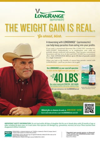 and see the difference for yourself.
Use LONGRANGE on your cow/calf operation
40LBS
As
much
as
Available in 500 mL, 250 mL and 50 mL bottles.
Administer subcutaneously at 1 mL/110 lbs.
Watch for a chance to win a JOHN DEERE®
GATOR™
Scantowatchvideoandenter,orgototheLONGRANGElook.com/cc54.
A deworming with LONGRANGE®
(eprinomectin)
can help keep parasites from eating into your profits.
If you used a conventional dewormer like CYDECTIN® (moxidectin),
SAFE-GUARD® (fenbendazole) or in combination, your cattle are
probably already reinfected with parasites. That’s because conventional
dewormers only last 14 to 42 days and SAFE-GUARD has no persistent
effect. Only LONGRANGE delivers up to 150 days of parasite control
in a single treatment.1,2
When you look at the benefits of season-long parasite control with
LONGRANGE – you’ll see you have a lot to gain.
Go ahead, blink.
THE WEIGHT GAIN IS REAL.
IMPORTANT SAFETY INFORMATION: Do not treat within 48 days of slaughter. Not for use in female dairy cattle 20 months of age or
older, including dry dairy cows, or in veal calves. Post-injection site damage (e.g., granulomas, necrosis) can occur.These reactions have
disappeared without treatment.
1
Dependent upon parasite species, as referenced
in FOI summary and LONGRANGE product label.
2
	LONGRANGE product label.
3
	Data on file at Merial.
®JOHN DEERE is a registered trademark, and ™GATOR is a trademark, of Deere  Company. Deere 
Company neither sponsors nor endorses this promotion.
®LONGRANGE and the Cattle Head Logo are registered trademarks of Merial.All other marks are the
property of their respective owners.
©2014 Merial, Inc., Duluth, GA.All rights reserved. RUMIELR1455-A (8/14)
Talktoyourveterinarianorvisit theLONGRANGElook.com
Over calves treated with CYDECTIN + SAFE-GUARD.
*Results varied between 13 and 40 lbs. for heifers and steers, respectively, over 104 days.
*3
 