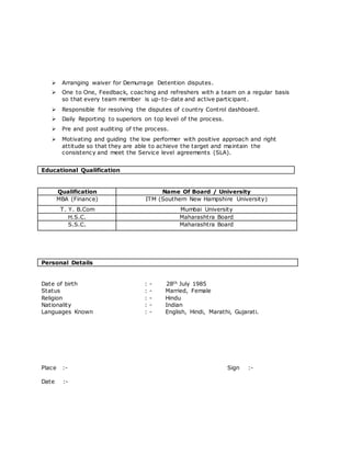  Arranging waiver for Demurrage Detention disputes.
 One to One, Feedback, coaching and refreshers with a team on a regular basis
so that every team member is up-to-date and active participant.
 Responsible for resolving the disputes of country Control dashboard.
 Daily Reporting to superiors on top level of the process.
 Pre and post auditing of the process.
 Motivating and guiding the low performer with positive approach and right
attitude so that they are able to achieve the target and maintain the
consistency and meet the Service level agreements (SLA).
Educational Qualification
Qualification Name Of Board / University
MBA (Finance) ITM (Southern New Hampshire University)
T. Y. B.Com Mumbai University
H.S.C. Maharashtra Board
S.S.C. Maharashtra Board
Personal Details
Date of birth : - 28th July 1985
Status : - Married, Female
Religion : - Hindu
Nationality : - Indian
Languages Known : - English, Hindi, Marathi, Gujarati.
Place :- Sign :-
Date :-
 