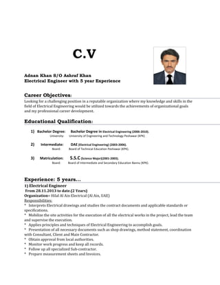 C.V
Adnan Khan S/O Ashraf Khan
Electrical Engineer with 5 year Experience
Career Objectives:
Looking for a challenging position in a reputable organization where my knowledge and skills in the
field of Electrical Engineering would be utilized towards the achievements of organizational goals
and my professional career development.
Educational Qualification:
1) Bachelor Degree: Bachelor Degree in Electrical Engineering (2006-2010).
University: University of Engineering and Technology Peshawar (KPK)
2) Intermediate: DAE (Electrical Engineering) (2003-2006).
Board: Board of Technical Education Peshawar (KPK).
3) Matriculation: S.S.C (Science Major)(2001-2003).
Board: Board of Intermediate and Secondary Education Bannu (KPK).
Experience: 5 years...
1) Electrical Engineer
From 28.11.2013 to date.(2 Years)
Organization= Hilal Al Ain Electrical (Al Ain, UAE)
Responsibilities:
* Interprets Electrical drawings and studies the contract documents and applicable standards or
specifications.
* Mobilize the site activities for the execution of all the electrical works in the project, lead the team
and supervise the execution.
* Applies principles and techniques of Electrical Engineering to accomplish goals.
* Presentation of all necessary documents such as shop drawings, method statement, coordination
with Consultant, Client and Main Contractor.
* Obtain approval from local authorities.
* Monitor work progress and keep all records.
* Follow up all specialized Sub-contractor.
* Prepare measurement sheets and Invoices.
 
