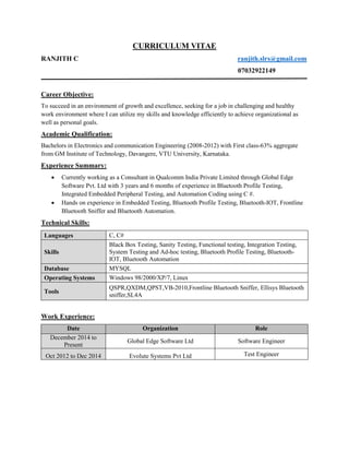 CURRICULUM VITAE
RANJITH C ranjith.slrs@gmail.com
07032922149
Career Objective:
To succeed in an environment of growth and excellence, seeking for a job in challenging and healthy
work environment where I can utilize my skills and knowledge efficiently to achieve organizational as
well as personal goals.
Academic Qualification:
Bachelors in Electronics and communication Engineering (2008-2012) with First class-63% aggregate
from GM Institute of Technology, Davangere, VTU University, Karnataka.
Experience Summary:
 Currently working as a Consultant in Qualcomm India Private Limited through Global Edge
Software Pvt. Ltd with 3 years and 6 months of experience in Bluetooth Profile Testing,
Integrated Embedded Peripheral Testing, and Automation Coding using C #.
 Hands on experience in Embedded Testing, Bluetooth Profile Testing, Bluetooth-IOT, Frontline
Bluetooth Sniffer and Bluetooth Automation.
Technical Skills:
Languages C, C#
Skills
Black Box Testing, Sanity Testing, Functional testing, Integration Testing,
System Testing and Ad-hoc testing, Bluetooth Profile Testing, Bluetooth-
IOT, Bluetooth Automation
Database MYSQL
Operating Systems Windows 98/2000/XP/7, Linux
Tools
QSPR,QXDM,QPST,VB-2010,Frontline Bluetooth Sniffer, Ellisys Bluetooth
sniffer,SL4A
Work Experience:
Date Organization Role
December 2014 to
Present
Global Edge Software Ltd Software Engineer
Oct 2012 to Dec 2014 Evolute Systems Pvt Ltd Test Engineer
 