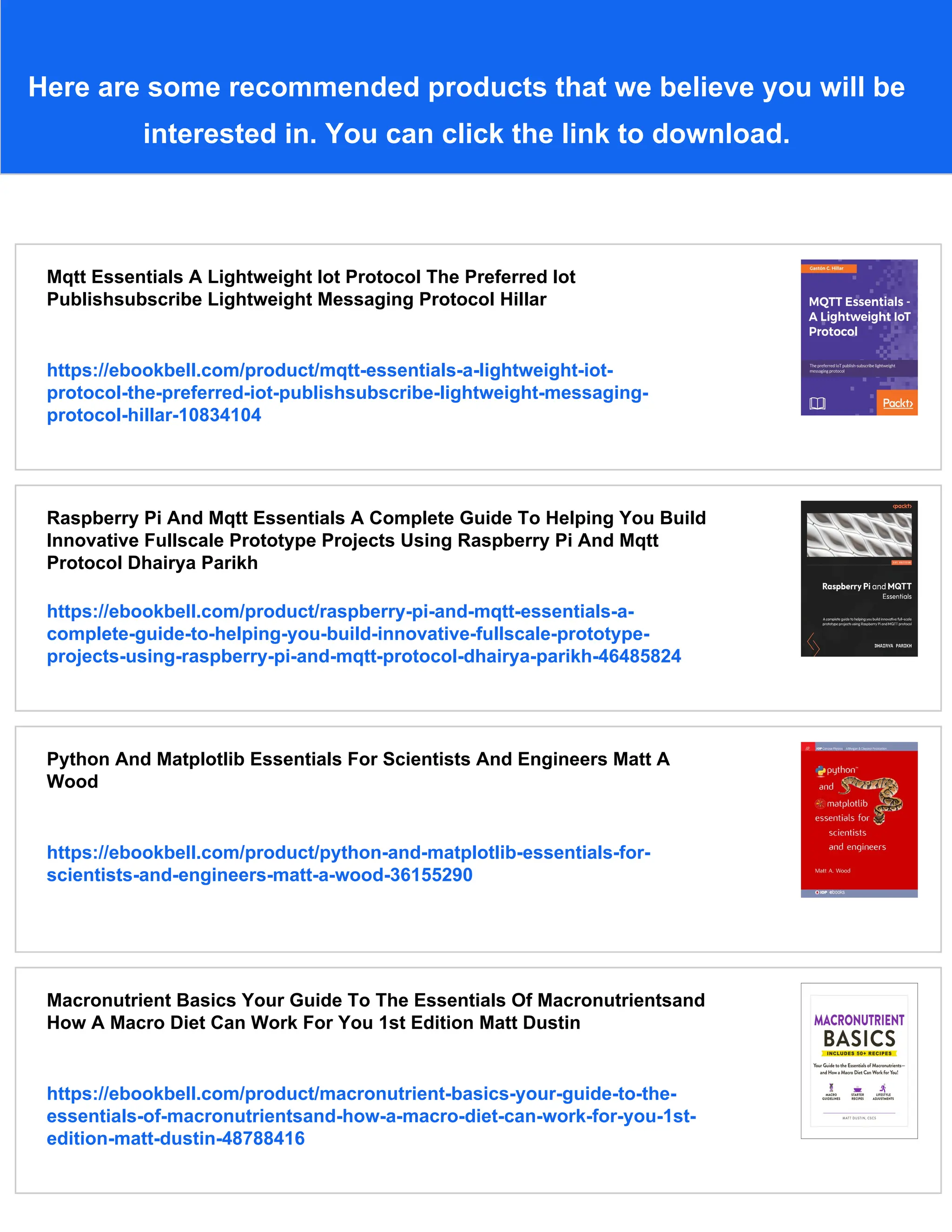 Here are some recommended products that we believe you will be
interested in. You can click the link to download.
Mqtt Essentials A Lightweight Iot Protocol The Preferred Iot
Publishsubscribe Lightweight Messaging Protocol Hillar
https://ebookbell.com/product/mqtt-essentials-a-lightweight-iot-
protocol-the-preferred-iot-publishsubscribe-lightweight-messaging-
protocol-hillar-10834104
Raspberry Pi And Mqtt Essentials A Complete Guide To Helping You Build
Innovative Fullscale Prototype Projects Using Raspberry Pi And Mqtt
Protocol Dhairya Parikh
https://ebookbell.com/product/raspberry-pi-and-mqtt-essentials-a-
complete-guide-to-helping-you-build-innovative-fullscale-prototype-
projects-using-raspberry-pi-and-mqtt-protocol-dhairya-parikh-46485824
Python And Matplotlib Essentials For Scientists And Engineers Matt A
Wood
https://ebookbell.com/product/python-and-matplotlib-essentials-for-
scientists-and-engineers-matt-a-wood-36155290
Macronutrient Basics Your Guide To The Essentials Of Macronutrientsand
How A Macro Diet Can Work For You 1st Edition Matt Dustin
https://ebookbell.com/product/macronutrient-basics-your-guide-to-the-
essentials-of-macronutrientsand-how-a-macro-diet-can-work-for-you-1st-
edition-matt-dustin-48788416
 