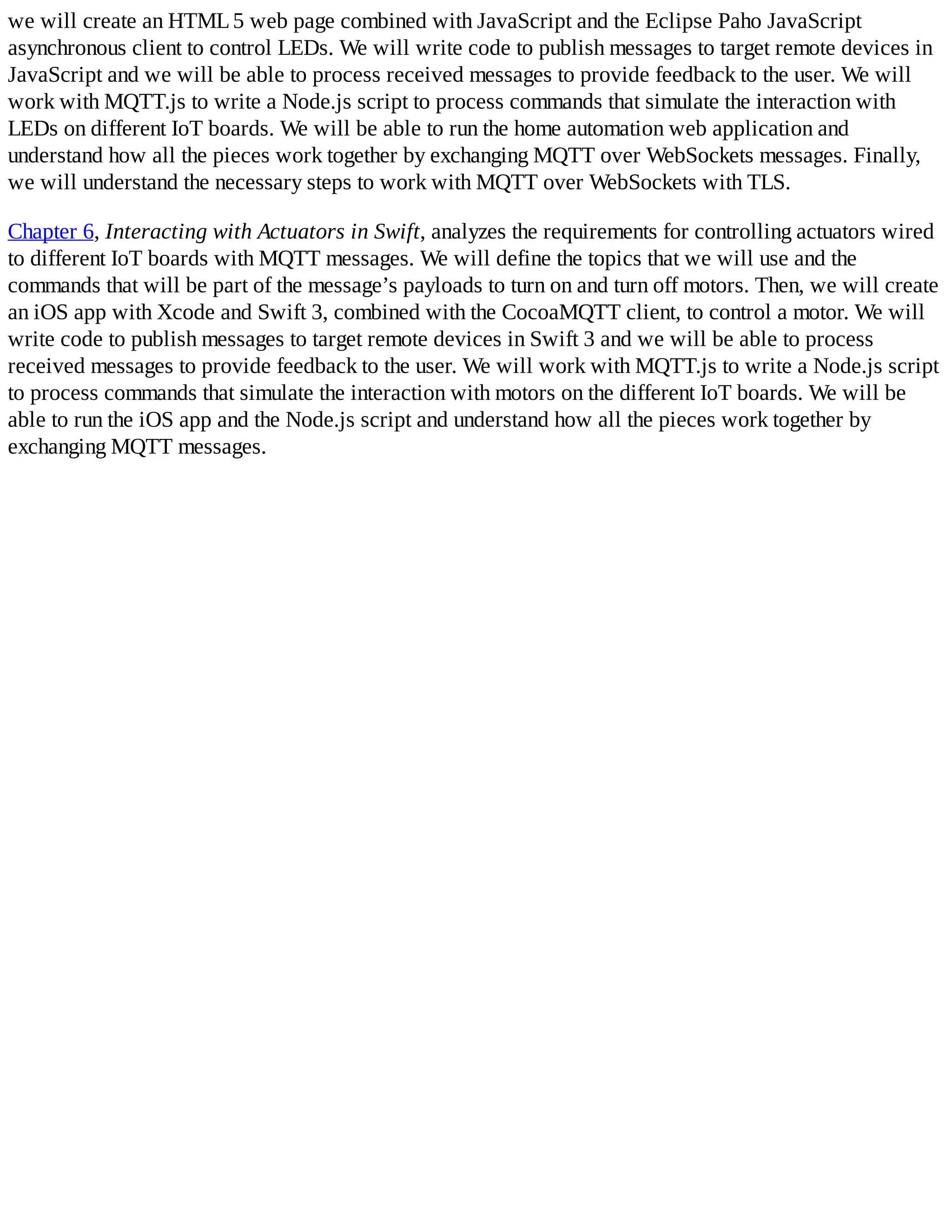 we will create an HTML5 web page combined with JavaScript and the Eclipse Paho JavaScript
asynchronous client to control LEDs. We will write code to publish messages to target remote devices in
JavaScript and we will be able to process received messages to provide feedback to the user. We will
work with MQTT.js to write a Node.js script to process commands that simulate the interaction with
LEDs on different IoT boards. We will be able to run the home automation web application and
understand how all the pieces work together by exchanging MQTT over WebSockets messages. Finally,
we will understand the necessary steps to work with MQTT over WebSockets with TLS.
Chapter 6, Interacting with Actuators in Swift, analyzes the requirements for controlling actuators wired
to different IoT boards with MQTT messages. We will define the topics that we will use and the
commands that will be part of the message’s payloads to turn on and turn off motors. Then, we will create
an iOS app with Xcode and Swift 3, combined with the CocoaMQTT client, to control a motor. We will
write code to publish messages to target remote devices in Swift 3 and we will be able to process
received messages to provide feedback to the user. We will work with MQTT.js to write a Node.js script
to process commands that simulate the interaction with motors on the different IoT boards. We will be
able to run the iOS app and the Node.js script and understand how all the pieces work together by
exchanging MQTT messages.
 