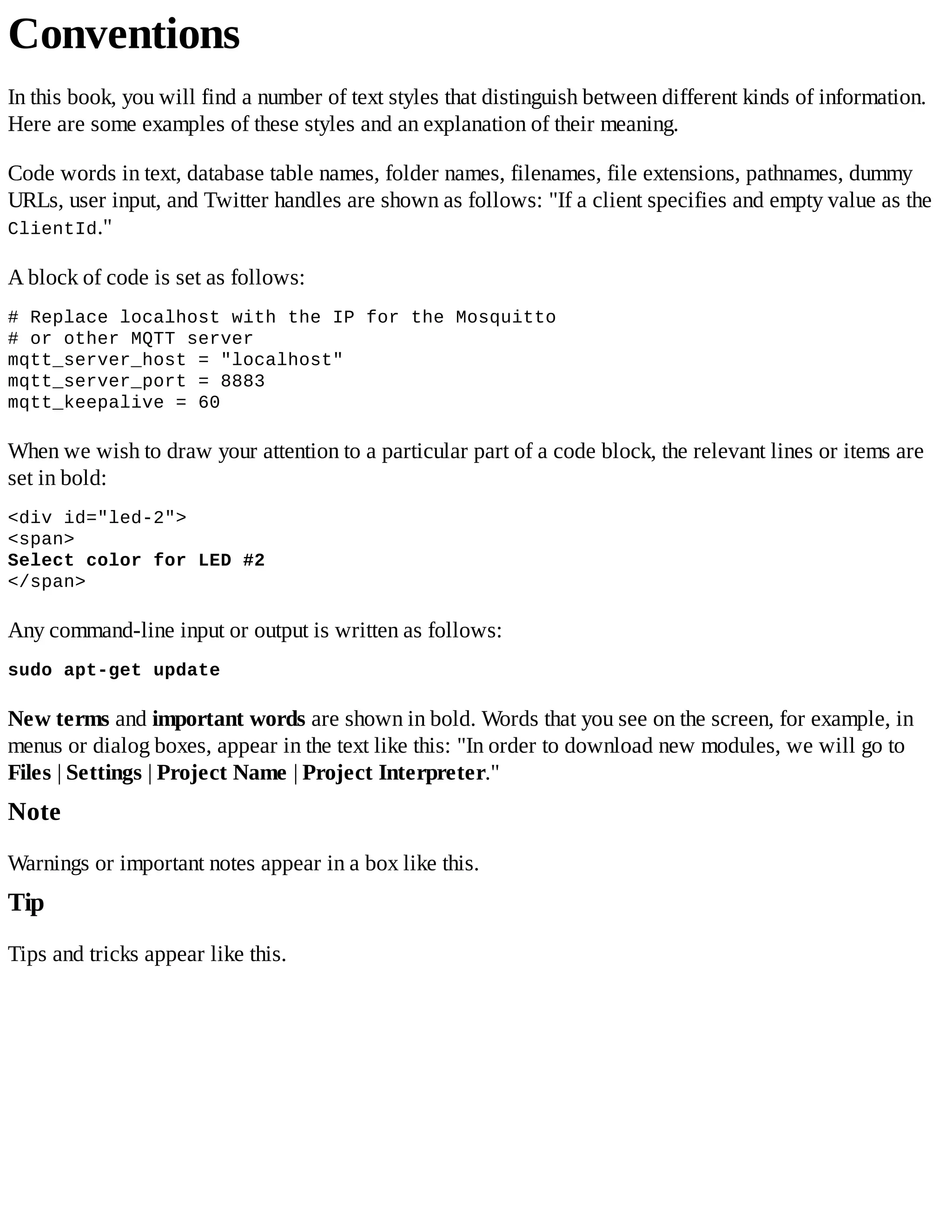 Conventions
In this book, you will find a number of text styles that distinguish between different kinds of information.
Here are some examples of these styles and an explanation of their meaning.
Code words in text, database table names, folder names, filenames, file extensions, pathnames, dummy
URLs, user input, and Twitter handles are shown as follows: "If a client specifies and empty value as the
ClientId."
A block of code is set as follows:
# Replace localhost with the IP for the Mosquitto
# or other MQTT server
mqtt_server_host = "localhost"
mqtt_server_port = 8883
mqtt_keepalive = 60
When we wish to draw your attention to a particular part of a code block, the relevant lines or items are
set in bold:
<div id="led-2">
<span>
Select color for LED #2
</span>
Any command-line input or output is written as follows:
sudo apt-get update
New terms and important words are shown in bold. Words that you see on the screen, for example, in
menus or dialog boxes, appear in the text like this: "In order to download new modules, we will go to
Files | Settings | Project Name | Project Interpreter."
Note
Warnings or important notes appear in a box like this.
Tip
Tips and tricks appear like this.
 