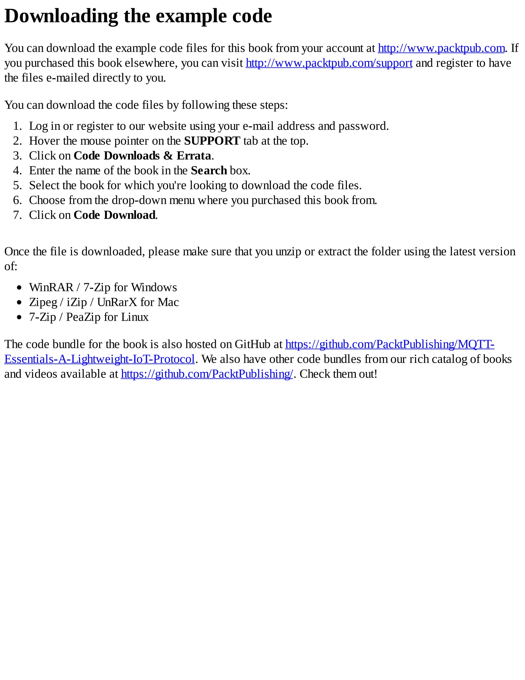 Downloading the example code
You can download the example code files for this book from your account at http://www.packtpub.com. If
you purchased this book elsewhere, you can visit http://www.packtpub.com/support and register to have
the files e-mailed directly to you.
You can download the code files by following these steps:
1. Log in or register to our website using your e-mail address and password.
2. Hover the mouse pointer on the SUPPORT tab at the top.
3. Click on Code Downloads & Errata.
4. Enter the name of the book in the Search box.
5. Select the book for which you're looking to download the code files.
6. Choose from the drop-down menu where you purchased this book from.
7. Click on Code Download.
Once the file is downloaded, please make sure that you unzip or extract the folder using the latest version
of:
WinRAR / 7-Zip for Windows
Zipeg / iZip / UnRarX for Mac
7-Zip / PeaZip for Linux
The code bundle for the book is also hosted on GitHub at https://github.com/PacktPublishing/MQTT-
Essentials-A-Lightweight-IoT-Protocol. We also have other code bundles from our rich catalog of books
and videos available at https://github.com/PacktPublishing/. Check them out!
 