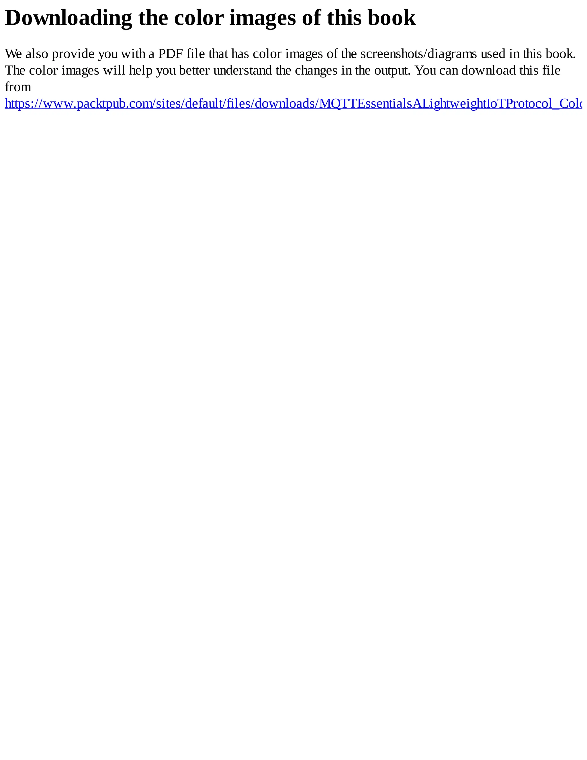 Downloading the color images of this book
We also provide you with a PDF file that has color images of the screenshots/diagrams used in this book.
The color images will help you better understand the changes in the output. You can download this file
from
https://www.packtpub.com/sites/default/files/downloads/MQTTEssentialsALightweightIoTProtocol_Color
 