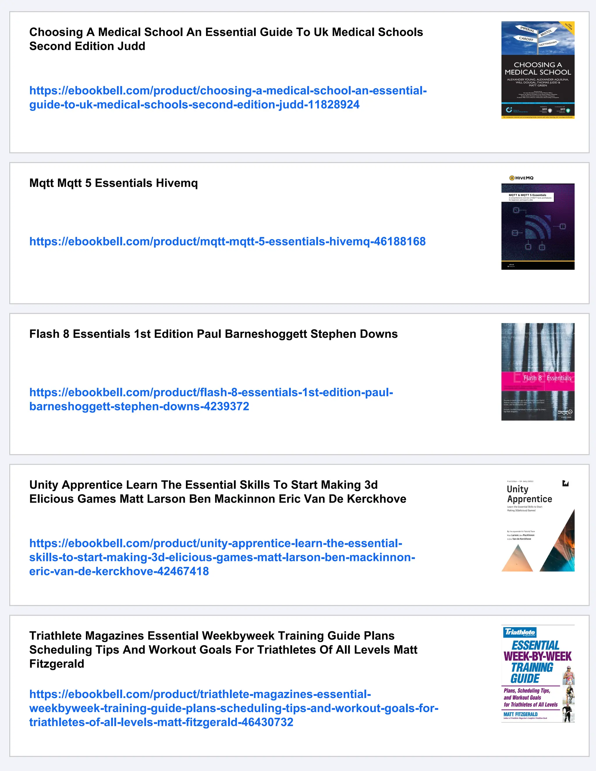 Choosing A Medical School An Essential Guide To Uk Medical Schools
Second Edition Judd
https://ebookbell.com/product/choosing-a-medical-school-an-essential-
guide-to-uk-medical-schools-second-edition-judd-11828924
Mqtt Mqtt 5 Essentials Hivemq
https://ebookbell.com/product/mqtt-mqtt-5-essentials-hivemq-46188168
Flash 8 Essentials 1st Edition Paul Barneshoggett Stephen Downs
https://ebookbell.com/product/flash-8-essentials-1st-edition-paul-
barneshoggett-stephen-downs-4239372
Unity Apprentice Learn The Essential Skills To Start Making 3d
Elicious Games Matt Larson Ben Mackinnon Eric Van De Kerckhove
https://ebookbell.com/product/unity-apprentice-learn-the-essential-
skills-to-start-making-3d-elicious-games-matt-larson-ben-mackinnon-
eric-van-de-kerckhove-42467418
Triathlete Magazines Essential Weekbyweek Training Guide Plans
Scheduling Tips And Workout Goals For Triathletes Of All Levels Matt
Fitzgerald
https://ebookbell.com/product/triathlete-magazines-essential-
weekbyweek-training-guide-plans-scheduling-tips-and-workout-goals-for-
triathletes-of-all-levels-matt-fitzgerald-46430732
 