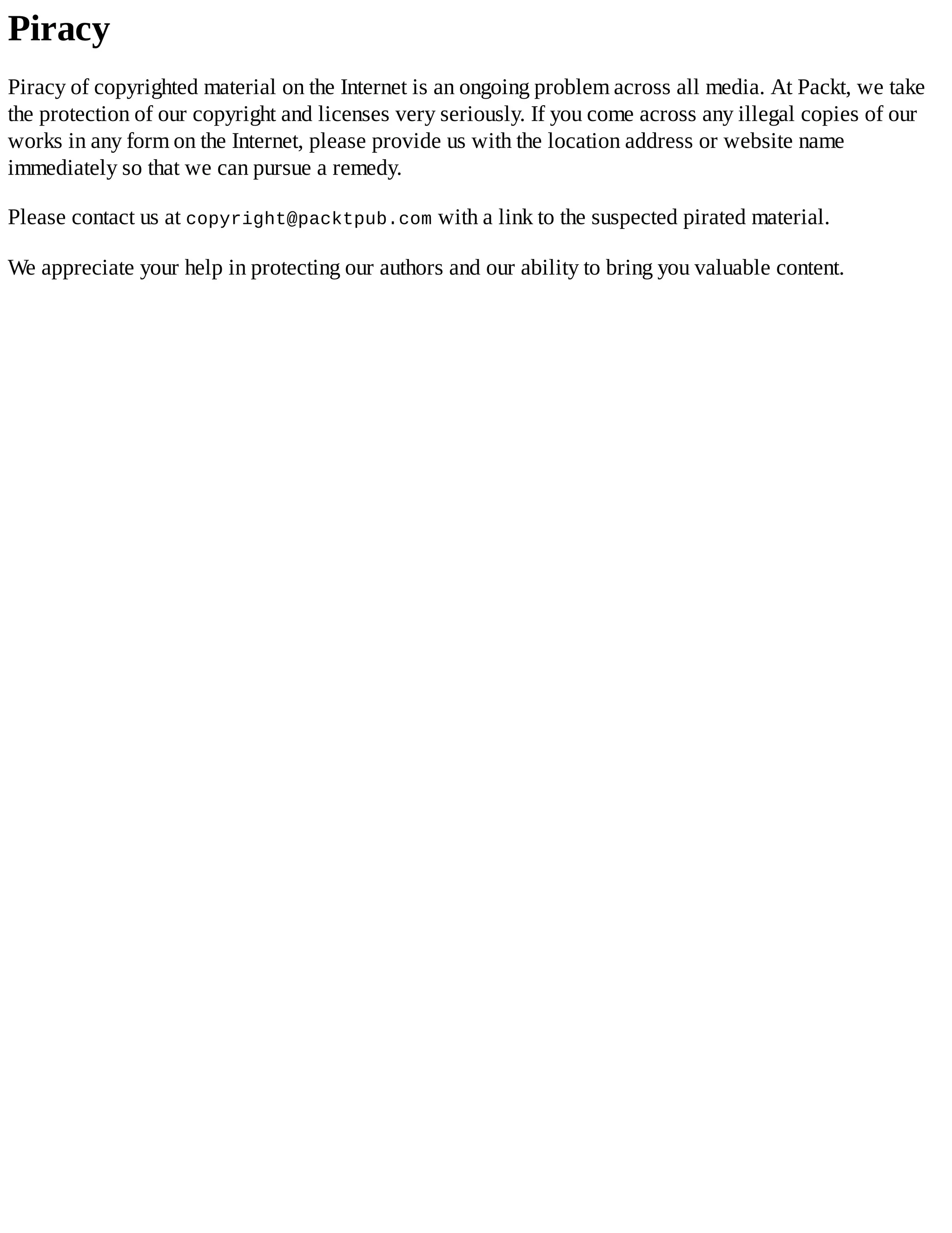 Piracy
Piracy of copyrighted material on the Internet is an ongoing problem across all media. At Packt, we take
the protection of our copyright and licenses very seriously. If you come across any illegal copies of our
works in any form on the Internet, please provide us with the location address or website name
immediately so that we can pursue a remedy.
Please contact us at copyright@packtpub.com with a link to the suspected pirated material.
We appreciate your help in protecting our authors and our ability to bring you valuable content.
 