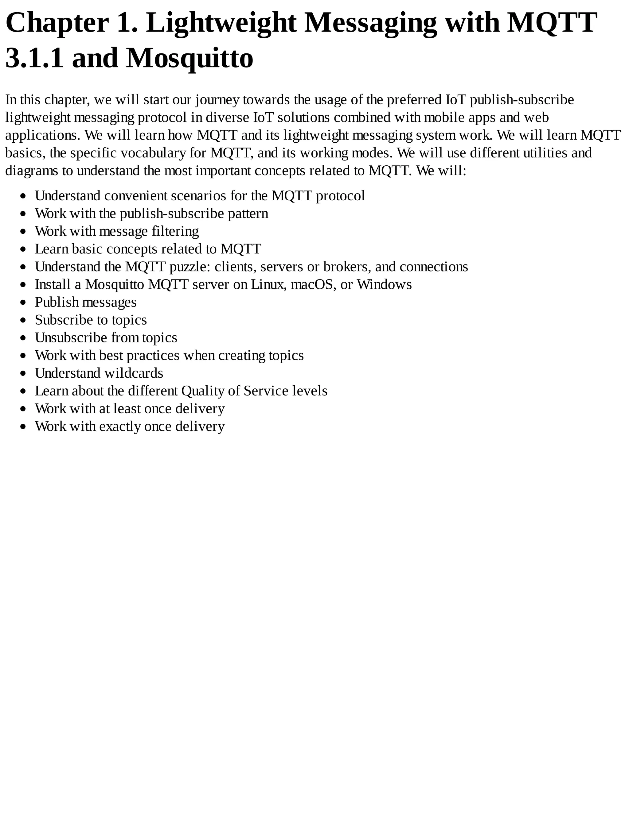 Chapter 1. Lightweight Messaging with MQTT
3.1.1 and Mosquitto
In this chapter, we will start our journey towards the usage of the preferred IoT publish-subscribe
lightweight messaging protocol in diverse IoT solutions combined with mobile apps and web
applications. We will learn how MQTT and its lightweight messaging system work. We will learn MQTT
basics, the specific vocabulary for MQTT, and its working modes. We will use different utilities and
diagrams to understand the most important concepts related to MQTT. We will:
Understand convenient scenarios for the MQTT protocol
Work with the publish-subscribe pattern
Work with message filtering
Learn basic concepts related to MQTT
Understand the MQTT puzzle: clients, servers or brokers, and connections
Install a Mosquitto MQTT server on Linux, macOS, or Windows
Publish messages
Subscribe to topics
Unsubscribe from topics
Work with best practices when creating topics
Understand wildcards
Learn about the different Quality of Service levels
Work with at least once delivery
Work with exactly once delivery
 