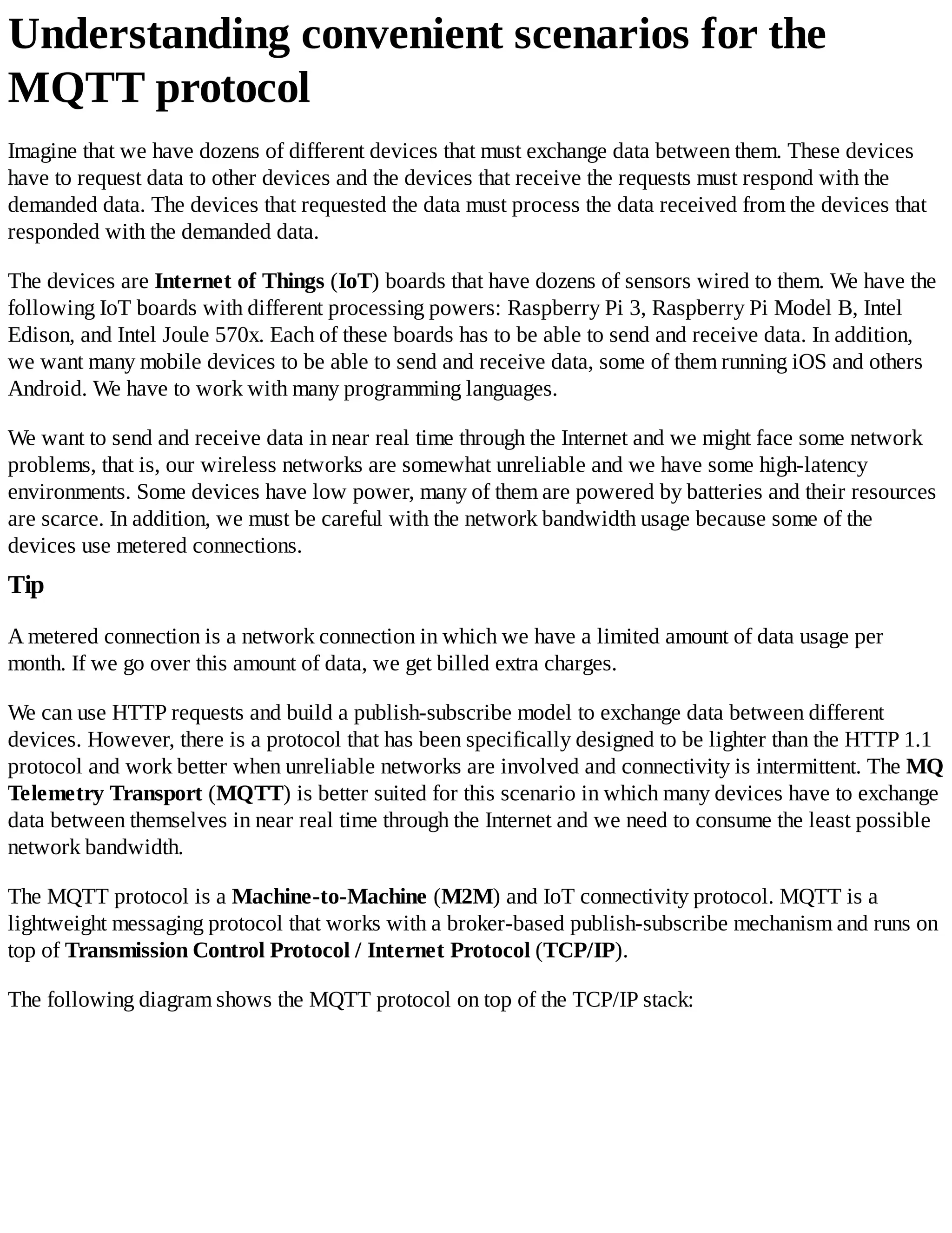 Understanding convenient scenarios for the
MQTT protocol
Imagine that we have dozens of different devices that must exchange data between them. These devices
have to request data to other devices and the devices that receive the requests must respond with the
demanded data. The devices that requested the data must process the data received from the devices that
responded with the demanded data.
The devices are Internet of Things (IoT) boards that have dozens of sensors wired to them. We have the
following IoT boards with different processing powers: Raspberry Pi 3, Raspberry Pi Model B, Intel
Edison, and Intel Joule 570x. Each of these boards has to be able to send and receive data. In addition,
we want many mobile devices to be able to send and receive data, some of them running iOS and others
Android. We have to work with many programming languages.
We want to send and receive data in near real time through the Internet and we might face some network
problems, that is, our wireless networks are somewhat unreliable and we have some high-latency
environments. Some devices have low power, many of them are powered by batteries and their resources
are scarce. In addition, we must be careful with the network bandwidth usage because some of the
devices use metered connections.
Tip
A metered connection is a network connection in which we have a limited amount of data usage per
month. If we go over this amount of data, we get billed extra charges.
We can use HTTP requests and build a publish-subscribe model to exchange data between different
devices. However, there is a protocol that has been specifically designed to be lighter than the HTTP 1.1
protocol and work better when unreliable networks are involved and connectivity is intermittent. The MQ
Telemetry Transport (MQTT) is better suited for this scenario in which many devices have to exchange
data between themselves in near real time through the Internet and we need to consume the least possible
network bandwidth.
The MQTT protocol is a Machine-to-Machine (M2M) and IoT connectivity protocol. MQTT is a
lightweight messaging protocol that works with a broker-based publish-subscribe mechanism and runs on
top of Transmission Control Protocol / Internet Protocol (TCP/IP).
The following diagram shows the MQTT protocol on top of the TCP/IP stack:
 