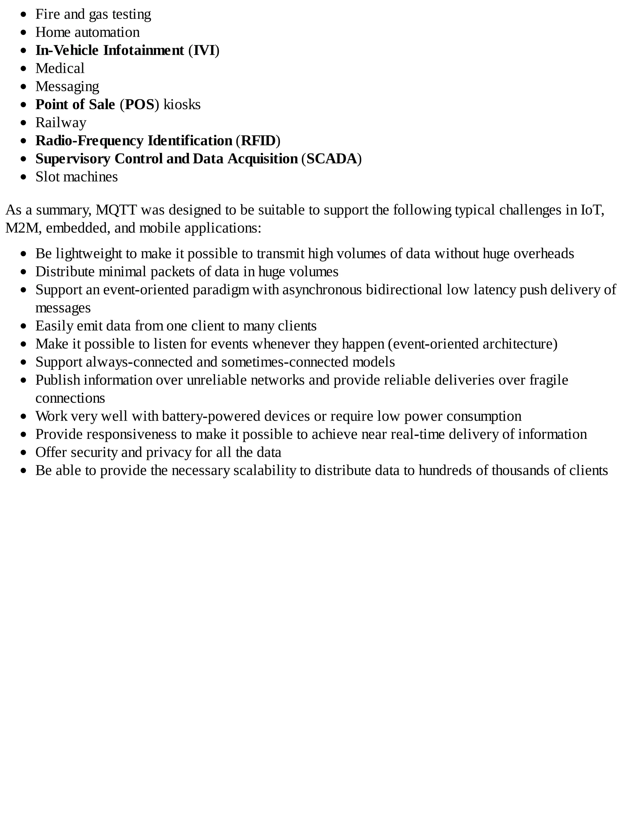Fire and gas testing
Home automation
In-Vehicle Infotainment (IVI)
Medical
Messaging
Point of Sale (POS) kiosks
Railway
Radio-Frequency Identification (RFID)
Supervisory Control and Data Acquisition (SCADA)
Slot machines
As a summary, MQTT was designed to be suitable to support the following typical challenges in IoT,
M2M, embedded, and mobile applications:
Be lightweight to make it possible to transmit high volumes of data without huge overheads
Distribute minimal packets of data in huge volumes
Support an event-oriented paradigm with asynchronous bidirectional low latency push delivery of
messages
Easily emit data from one client to many clients
Make it possible to listen for events whenever they happen (event-oriented architecture)
Support always-connected and sometimes-connected models
Publish information over unreliable networks and provide reliable deliveries over fragile
connections
Work very well with battery-powered devices or require low power consumption
Provide responsiveness to make it possible to achieve near real-time delivery of information
Offer security and privacy for all the data
Be able to provide the necessary scalability to distribute data to hundreds of thousands of clients
 