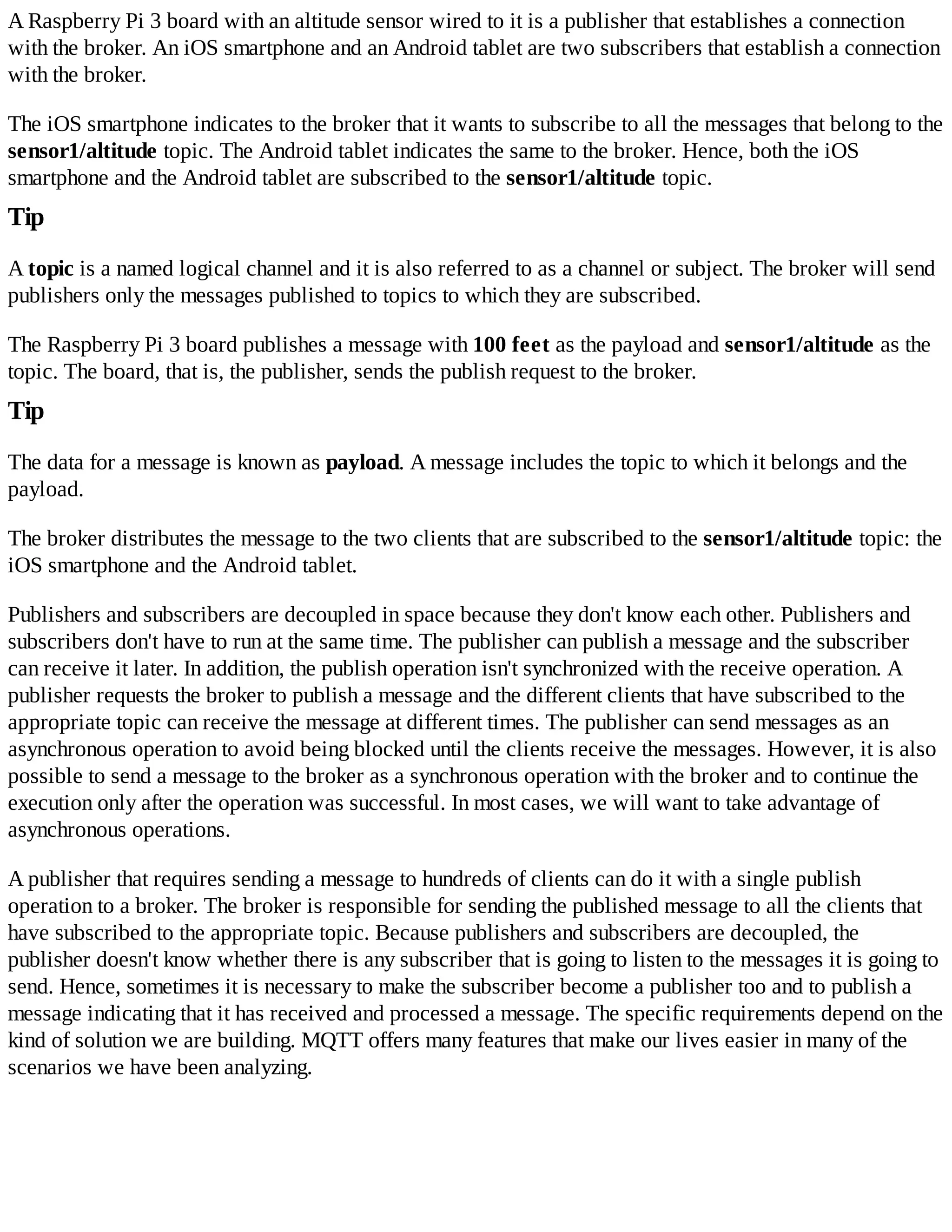 A Raspberry Pi 3 board with an altitude sensor wired to it is a publisher that establishes a connection
with the broker. An iOS smartphone and an Android tablet are two subscribers that establish a connection
with the broker.
The iOS smartphone indicates to the broker that it wants to subscribe to all the messages that belong to the
sensor1/altitude topic. The Android tablet indicates the same to the broker. Hence, both the iOS
smartphone and the Android tablet are subscribed to the sensor1/altitude topic.
Tip
A topic is a named logical channel and it is also referred to as a channel or subject. The broker will send
publishers only the messages published to topics to which they are subscribed.
The Raspberry Pi 3 board publishes a message with 100 feet as the payload and sensor1/altitude as the
topic. The board, that is, the publisher, sends the publish request to the broker.
Tip
The data for a message is known as payload. A message includes the topic to which it belongs and the
payload.
The broker distributes the message to the two clients that are subscribed to the sensor1/altitude topic: the
iOS smartphone and the Android tablet.
Publishers and subscribers are decoupled in space because they don't know each other. Publishers and
subscribers don't have to run at the same time. The publisher can publish a message and the subscriber
can receive it later. In addition, the publish operation isn't synchronized with the receive operation. A
publisher requests the broker to publish a message and the different clients that have subscribed to the
appropriate topic can receive the message at different times. The publisher can send messages as an
asynchronous operation to avoid being blocked until the clients receive the messages. However, it is also
possible to send a message to the broker as a synchronous operation with the broker and to continue the
execution only after the operation was successful. In most cases, we will want to take advantage of
asynchronous operations.
A publisher that requires sending a message to hundreds of clients can do it with a single publish
operation to a broker. The broker is responsible for sending the published message to all the clients that
have subscribed to the appropriate topic. Because publishers and subscribers are decoupled, the
publisher doesn't know whether there is any subscriber that is going to listen to the messages it is going to
send. Hence, sometimes it is necessary to make the subscriber become a publisher too and to publish a
message indicating that it has received and processed a message. The specific requirements depend on the
kind of solution we are building. MQTT offers many features that make our lives easier in many of the
scenarios we have been analyzing.
 
