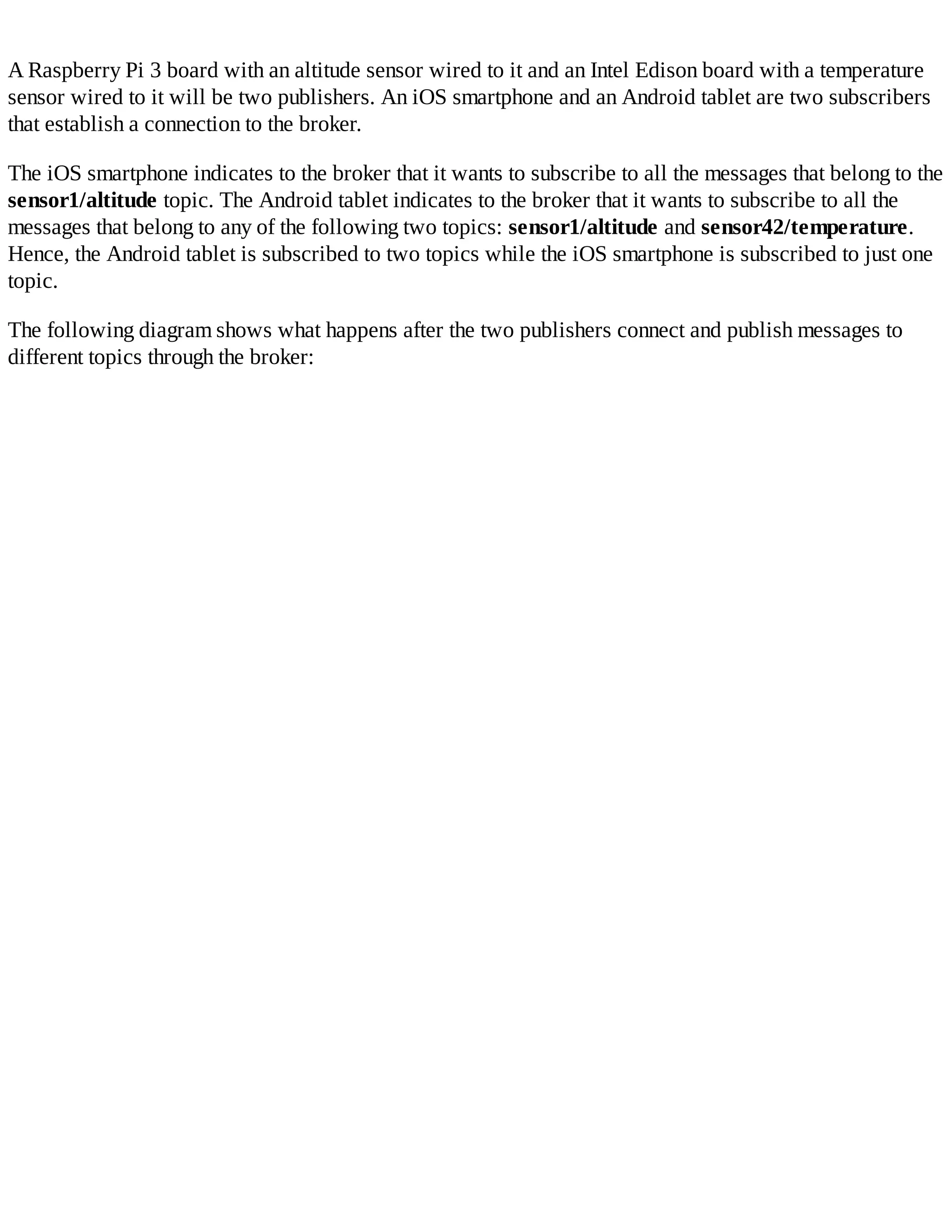 A Raspberry Pi 3 board with an altitude sensor wired to it and an Intel Edison board with a temperature
sensor wired to it will be two publishers. An iOS smartphone and an Android tablet are two subscribers
that establish a connection to the broker.
The iOS smartphone indicates to the broker that it wants to subscribe to all the messages that belong to the
sensor1/altitude topic. The Android tablet indicates to the broker that it wants to subscribe to all the
messages that belong to any of the following two topics: sensor1/altitude and sensor42/temperature.
Hence, the Android tablet is subscribed to two topics while the iOS smartphone is subscribed to just one
topic.
The following diagram shows what happens after the two publishers connect and publish messages to
different topics through the broker:
 