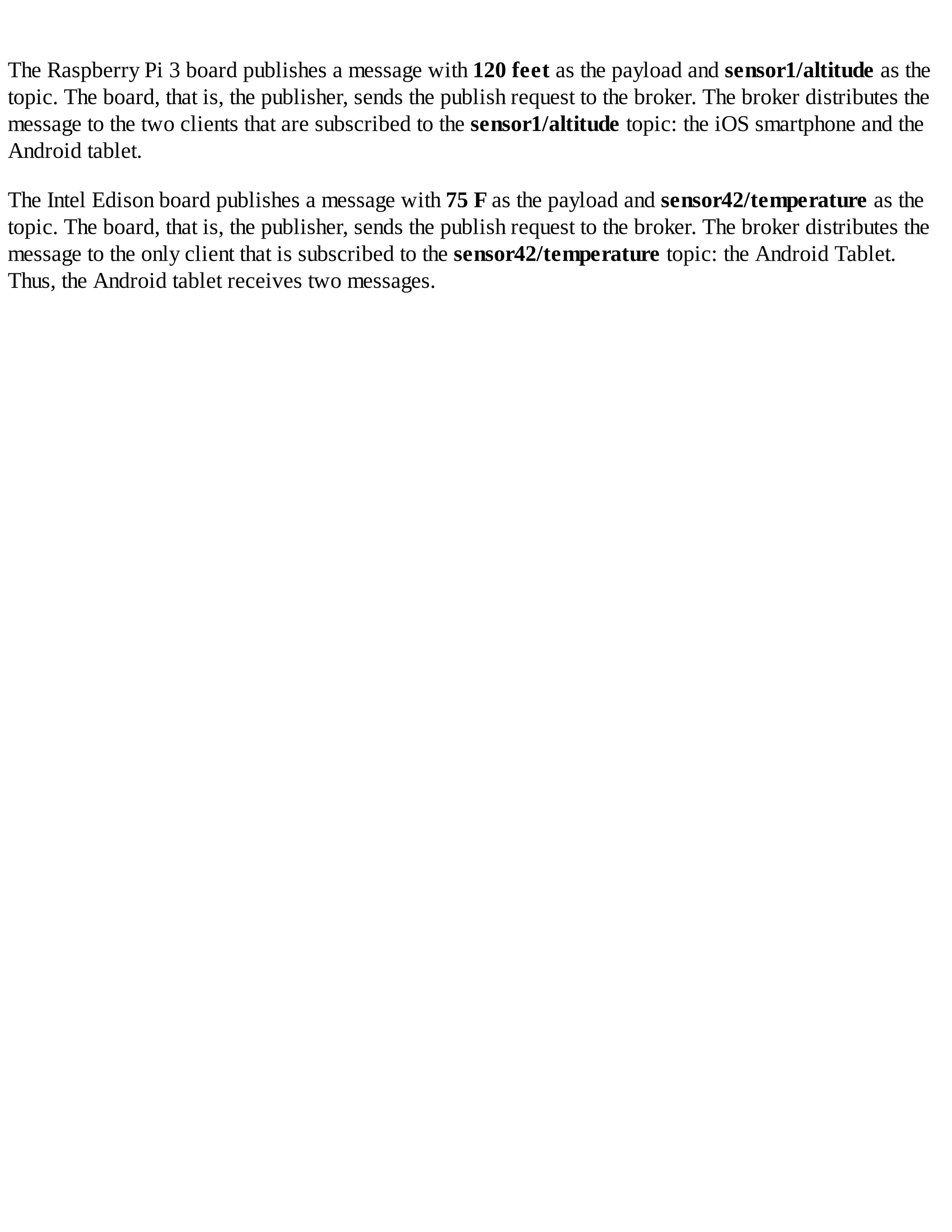 The Raspberry Pi 3 board publishes a message with 120 feet as the payload and sensor1/altitude as the
topic. The board, that is, the publisher, sends the publish request to the broker. The broker distributes the
message to the two clients that are subscribed to the sensor1/altitude topic: the iOS smartphone and the
Android tablet.
The Intel Edison board publishes a message with 75 F as the payload and sensor42/temperature as the
topic. The board, that is, the publisher, sends the publish request to the broker. The broker distributes the
message to the only client that is subscribed to the sensor42/temperature topic: the Android Tablet.
Thus, the Android tablet receives two messages.
 
