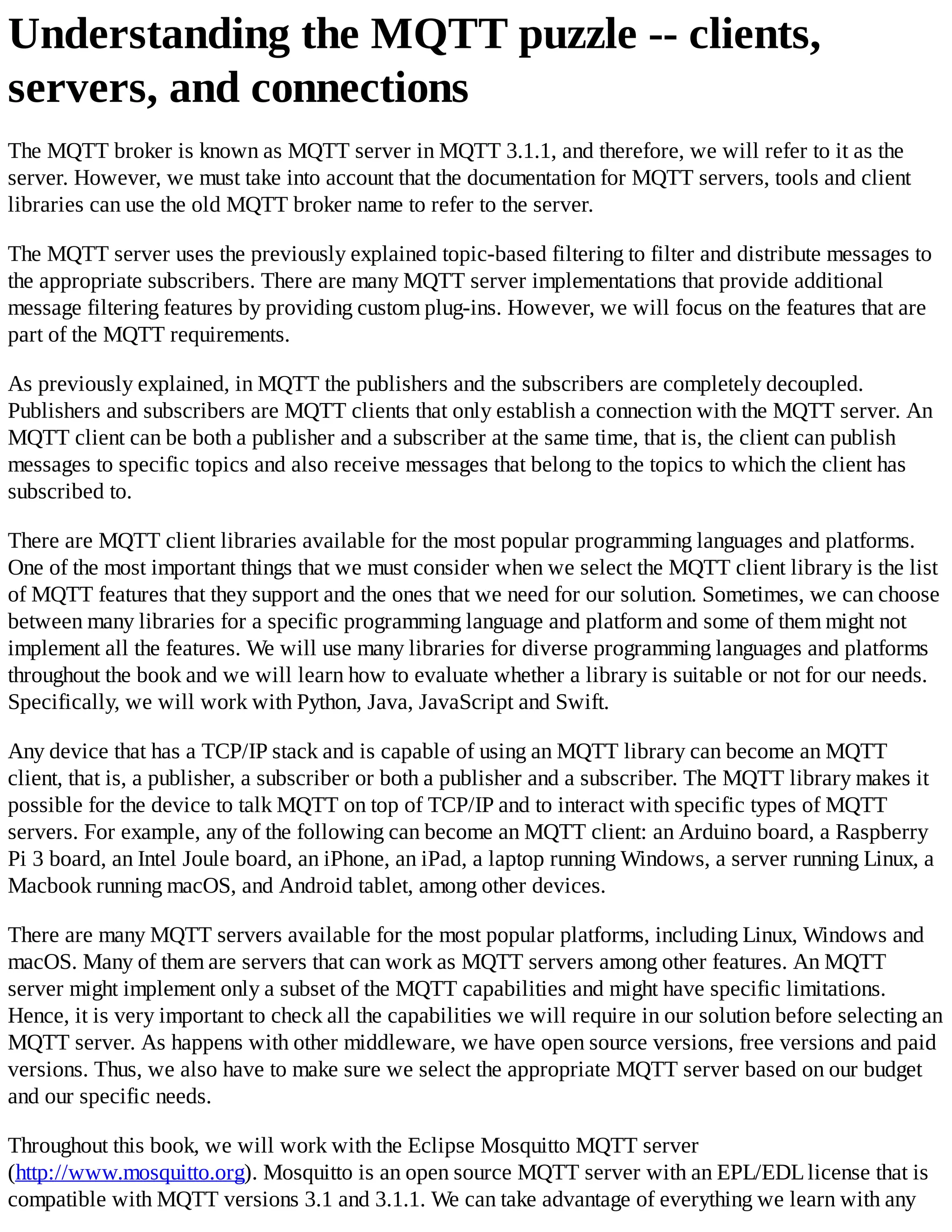 Understanding the MQTT puzzle -- clients,
servers, and connections
The MQTT broker is known as MQTT server in MQTT 3.1.1, and therefore, we will refer to it as the
server. However, we must take into account that the documentation for MQTT servers, tools and client
libraries can use the old MQTT broker name to refer to the server.
The MQTT server uses the previously explained topic-based filtering to filter and distribute messages to
the appropriate subscribers. There are many MQTT server implementations that provide additional
message filtering features by providing custom plug-ins. However, we will focus on the features that are
part of the MQTT requirements.
As previously explained, in MQTT the publishers and the subscribers are completely decoupled.
Publishers and subscribers are MQTT clients that only establish a connection with the MQTT server. An
MQTT client can be both a publisher and a subscriber at the same time, that is, the client can publish
messages to specific topics and also receive messages that belong to the topics to which the client has
subscribed to.
There are MQTT client libraries available for the most popular programming languages and platforms.
One of the most important things that we must consider when we select the MQTT client library is the list
of MQTT features that they support and the ones that we need for our solution. Sometimes, we can choose
between many libraries for a specific programming language and platform and some of them might not
implement all the features. We will use many libraries for diverse programming languages and platforms
throughout the book and we will learn how to evaluate whether a library is suitable or not for our needs.
Specifically, we will work with Python, Java, JavaScript and Swift.
Any device that has a TCP/IP stack and is capable of using an MQTT library can become an MQTT
client, that is, a publisher, a subscriber or both a publisher and a subscriber. The MQTT library makes it
possible for the device to talk MQTT on top of TCP/IP and to interact with specific types of MQTT
servers. For example, any of the following can become an MQTT client: an Arduino board, a Raspberry
Pi 3 board, an Intel Joule board, an iPhone, an iPad, a laptop running Windows, a server running Linux, a
Macbook running macOS, and Android tablet, among other devices.
There are many MQTT servers available for the most popular platforms, including Linux, Windows and
macOS. Many of them are servers that can work as MQTT servers among other features. An MQTT
server might implement only a subset of the MQTT capabilities and might have specific limitations.
Hence, it is very important to check all the capabilities we will require in our solution before selecting an
MQTT server. As happens with other middleware, we have open source versions, free versions and paid
versions. Thus, we also have to make sure we select the appropriate MQTT server based on our budget
and our specific needs.
Throughout this book, we will work with the Eclipse Mosquitto MQTT server
(http://www.mosquitto.org). Mosquitto is an open source MQTT server with an EPL/EDLlicense that is
compatible with MQTT versions 3.1 and 3.1.1. We can take advantage of everything we learn with any
 