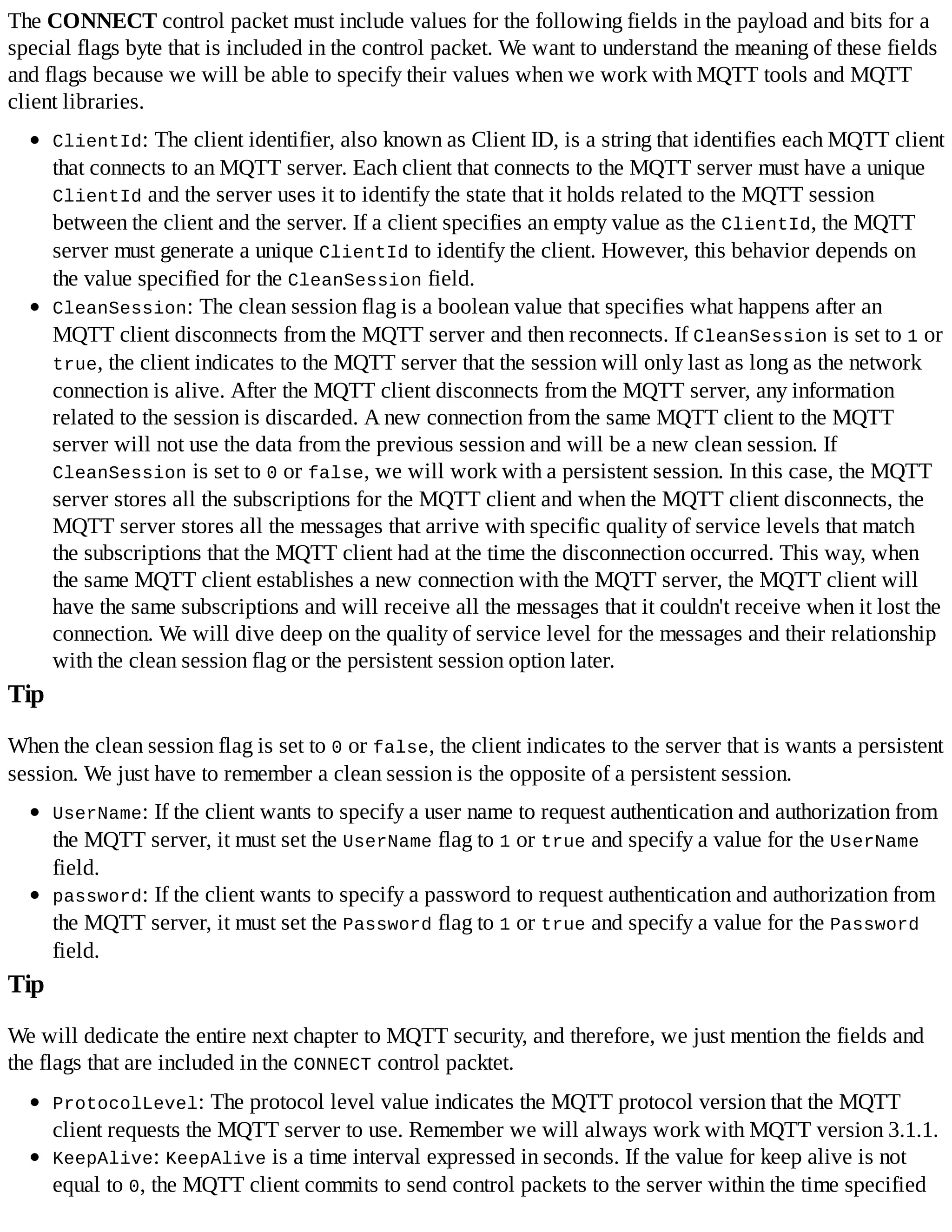 The CONNECT control packet must include values for the following fields in the payload and bits for a
special flags byte that is included in the control packet. We want to understand the meaning of these fields
and flags because we will be able to specify their values when we work with MQTT tools and MQTT
client libraries.
ClientId: The client identifier, also known as Client ID, is a string that identifies each MQTT client
that connects to an MQTT server. Each client that connects to the MQTT server must have a unique
ClientId and the server uses it to identify the state that it holds related to the MQTT session
between the client and the server. If a client specifies an empty value as the ClientId, the MQTT
server must generate a unique ClientId to identify the client. However, this behavior depends on
the value specified for the CleanSession field.
CleanSession: The clean session flag is a boolean value that specifies what happens after an
MQTT client disconnects from the MQTT server and then reconnects. If CleanSession is set to 1 or
true, the client indicates to the MQTT server that the session will only last as long as the network
connection is alive. After the MQTT client disconnects from the MQTT server, any information
related to the session is discarded. A new connection from the same MQTT client to the MQTT
server will not use the data from the previous session and will be a new clean session. If
CleanSession is set to 0 or false, we will work with a persistent session. In this case, the MQTT
server stores all the subscriptions for the MQTT client and when the MQTT client disconnects, the
MQTT server stores all the messages that arrive with specific quality of service levels that match
the subscriptions that the MQTT client had at the time the disconnection occurred. This way, when
the same MQTT client establishes a new connection with the MQTT server, the MQTT client will
have the same subscriptions and will receive all the messages that it couldn't receive when it lost the
connection. We will dive deep on the quality of service level for the messages and their relationship
with the clean session flag or the persistent session option later.
Tip
When the clean session flag is set to 0 or false, the client indicates to the server that is wants a persistent
session. We just have to remember a clean session is the opposite of a persistent session.
UserName: If the client wants to specify a user name to request authentication and authorization from
the MQTT server, it must set the UserName flag to 1 or true and specify a value for the UserName
field.
password: If the client wants to specify a password to request authentication and authorization from
the MQTT server, it must set the Password flag to 1 or true and specify a value for the Password
field.
Tip
We will dedicate the entire next chapter to MQTT security, and therefore, we just mention the fields and
the flags that are included in the CONNECT control packtet.
ProtocolLevel: The protocol level value indicates the MQTT protocol version that the MQTT
client requests the MQTT server to use. Remember we will always work with MQTT version 3.1.1.
KeepAlive: KeepAlive is a time interval expressed in seconds. If the value for keep alive is not
equal to 0, the MQTT client commits to send control packets to the server within the time specified
 
