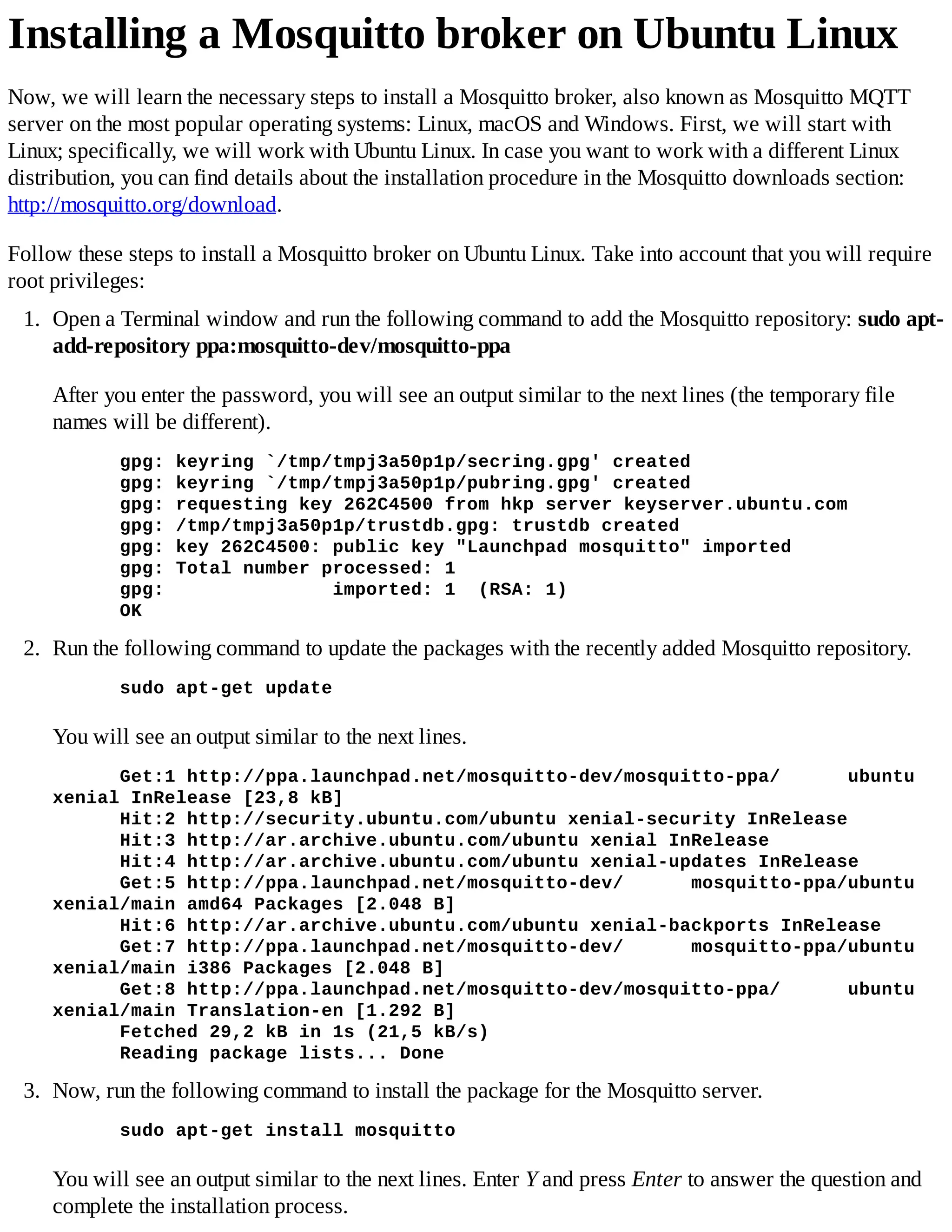 Installing a Mosquitto broker on Ubuntu Linux
Now, we will learn the necessary steps to install a Mosquitto broker, also known as Mosquitto MQTT
server on the most popular operating systems: Linux, macOS and Windows. First, we will start with
Linux; specifically, we will work with Ubuntu Linux. In case you want to work with a different Linux
distribution, you can find details about the installation procedure in the Mosquitto downloads section:
http://mosquitto.org/download.
Follow these steps to install a Mosquitto broker on Ubuntu Linux. Take into account that you will require
root privileges:
1. Open a Terminal window and run the following command to add the Mosquitto repository: sudo apt-
add-repository ppa:mosquitto-dev/mosquitto-ppa
After you enter the password, you will see an output similar to the next lines (the temporary file
names will be different).
gpg: keyring `/tmp/tmpj3a50p1p/secring.gpg' created
gpg: keyring `/tmp/tmpj3a50p1p/pubring.gpg' created
gpg: requesting key 262C4500 from hkp server keyserver.ubuntu.com
gpg: /tmp/tmpj3a50p1p/trustdb.gpg: trustdb created
gpg: key 262C4500: public key "Launchpad mosquitto" imported
gpg: Total number processed: 1
gpg: imported: 1 (RSA: 1)
OK
2. Run the following command to update the packages with the recently added Mosquitto repository.
sudo apt-get update
You will see an output similar to the next lines.
Get:1 http://ppa.launchpad.net/mosquitto-dev/mosquitto-ppa/ ubuntu
xenial InRelease [23,8 kB]
Hit:2 http://security.ubuntu.com/ubuntu xenial-security InRelease
Hit:3 http://ar.archive.ubuntu.com/ubuntu xenial InRelease
Hit:4 http://ar.archive.ubuntu.com/ubuntu xenial-updates InRelease
Get:5 http://ppa.launchpad.net/mosquitto-dev/ mosquitto-ppa/ubuntu
xenial/main amd64 Packages [2.048 B]
Hit:6 http://ar.archive.ubuntu.com/ubuntu xenial-backports InRelease
Get:7 http://ppa.launchpad.net/mosquitto-dev/ mosquitto-ppa/ubuntu
xenial/main i386 Packages [2.048 B]
Get:8 http://ppa.launchpad.net/mosquitto-dev/mosquitto-ppa/ ubuntu
xenial/main Translation-en [1.292 B]
Fetched 29,2 kB in 1s (21,5 kB/s)
Reading package lists... Done
3. Now, run the following command to install the package for the Mosquitto server.
sudo apt-get install mosquitto
You will see an output similar to the next lines. Enter Y and press Enter to answer the question and
complete the installation process.
 