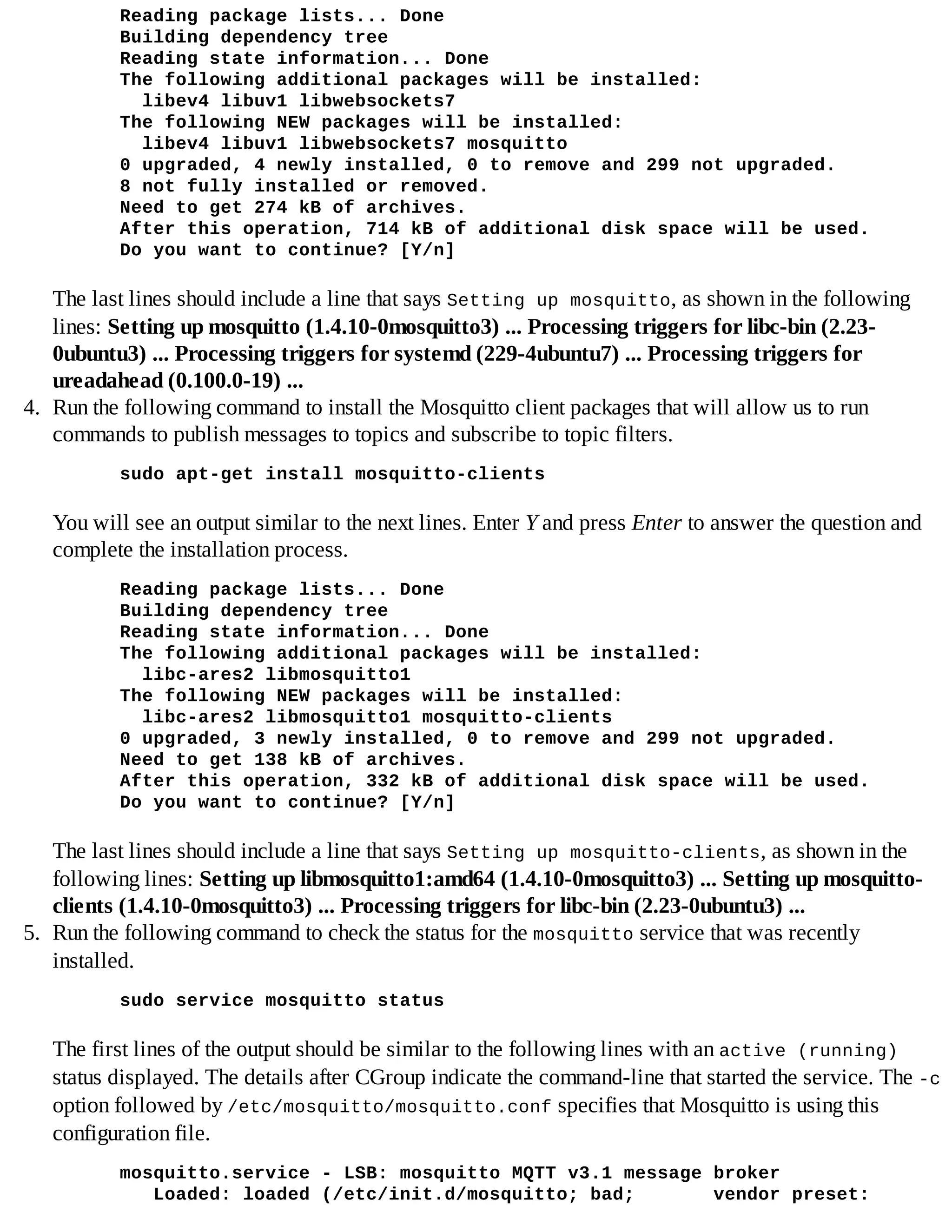 Reading package lists... Done
Building dependency tree
Reading state information... Done
The following additional packages will be installed:
libev4 libuv1 libwebsockets7
The following NEW packages will be installed:
libev4 libuv1 libwebsockets7 mosquitto
0 upgraded, 4 newly installed, 0 to remove and 299 not upgraded.
8 not fully installed or removed.
Need to get 274 kB of archives.
After this operation, 714 kB of additional disk space will be used.
Do you want to continue? [Y/n]
The last lines should include a line that says Setting up mosquitto, as shown in the following
lines: Setting up mosquitto (1.4.10-0mosquitto3) ... Processing triggers for libc-bin (2.23-
0ubuntu3) ... Processing triggers for systemd (229-4ubuntu7) ... Processing triggers for
ureadahead (0.100.0-19) ...
4. Run the following command to install the Mosquitto client packages that will allow us to run
commands to publish messages to topics and subscribe to topic filters.
sudo apt-get install mosquitto-clients
You will see an output similar to the next lines. Enter Y and press Enter to answer the question and
complete the installation process.
Reading package lists... Done
Building dependency tree
Reading state information... Done
The following additional packages will be installed:
libc-ares2 libmosquitto1
The following NEW packages will be installed:
libc-ares2 libmosquitto1 mosquitto-clients
0 upgraded, 3 newly installed, 0 to remove and 299 not upgraded.
Need to get 138 kB of archives.
After this operation, 332 kB of additional disk space will be used.
Do you want to continue? [Y/n]
The last lines should include a line that says Setting up mosquitto-clients, as shown in the
following lines: Setting up libmosquitto1:amd64 (1.4.10-0mosquitto3) ... Setting up mosquitto-
clients (1.4.10-0mosquitto3) ... Processing triggers for libc-bin (2.23-0ubuntu3) ...
5. Run the following command to check the status for the mosquitto service that was recently
installed.
sudo service mosquitto status
The first lines of the output should be similar to the following lines with an active (running)
status displayed. The details after CGroup indicate the command-line that started the service. The -c
option followed by /etc/mosquitto/mosquitto.conf specifies that Mosquitto is using this
configuration file.
mosquitto.service - LSB: mosquitto MQTT v3.1 message broker
Loaded: loaded (/etc/init.d/mosquitto; bad; vendor preset:
 