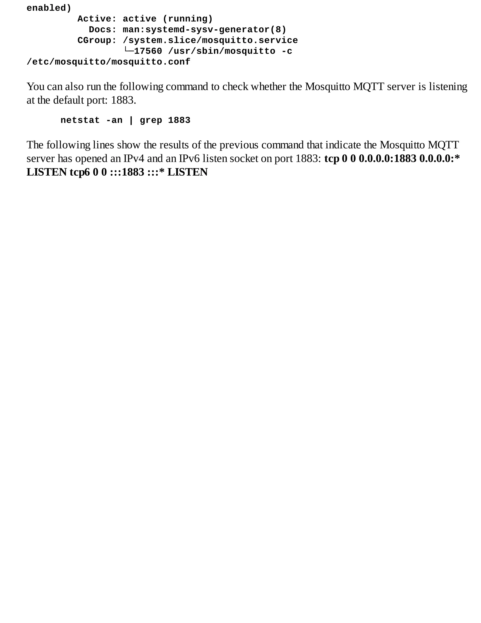 enabled)
Active: active (running)
Docs: man:systemd-sysv-generator(8)
CGroup: /system.slice/mosquitto.service
└─17560 /usr/sbin/mosquitto -c
/etc/mosquitto/mosquitto.conf
You can also run the following command to check whether the Mosquitto MQTT server is listening
at the default port: 1883.
netstat -an | grep 1883
The following lines show the results of the previous command that indicate the Mosquitto MQTT
server has opened an IPv4 and an IPv6 listen socket on port 1883: tcp 0 0 0.0.0.0:1883 0.0.0.0:*
LISTEN tcp6 0 0 :::1883 :::* LISTEN
 