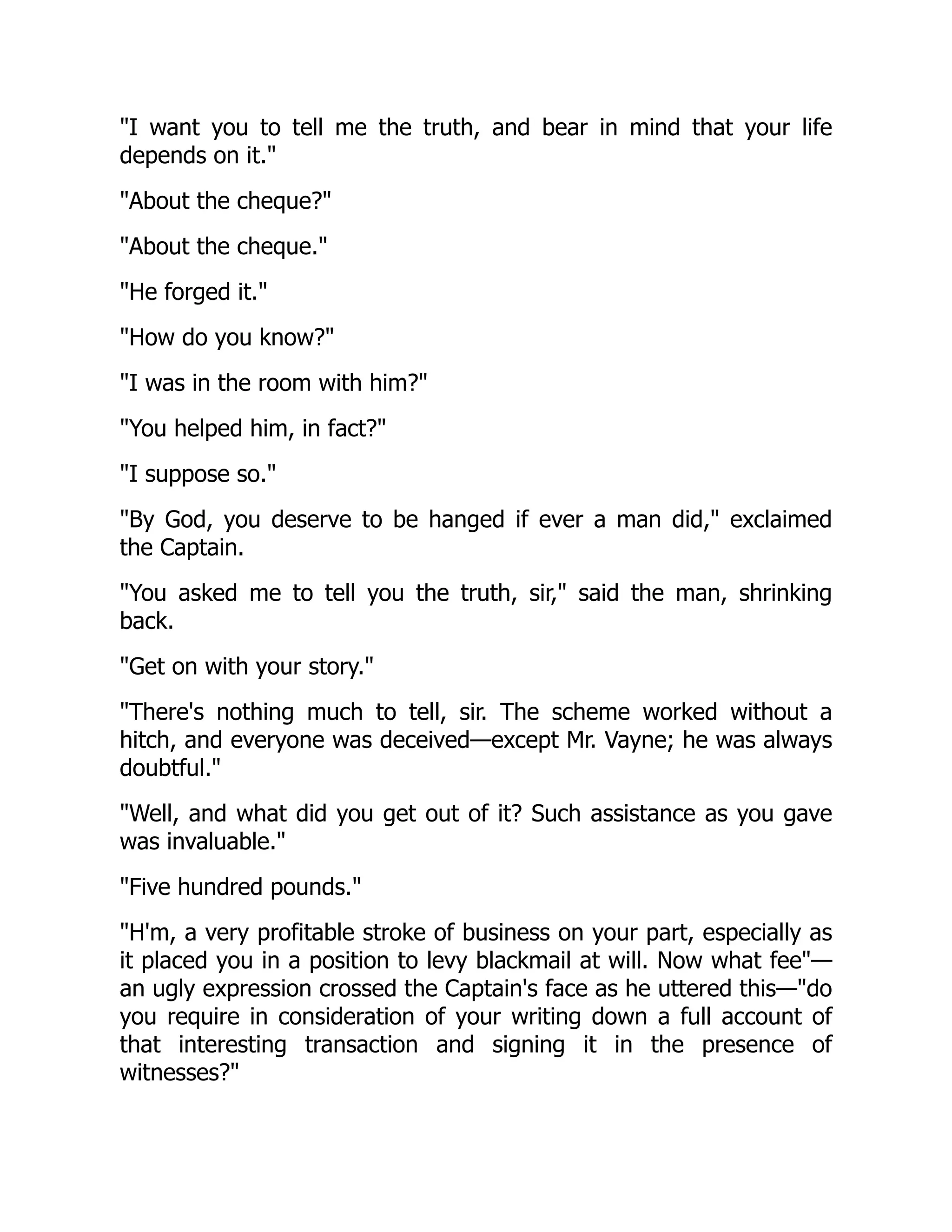 "I want you to tell me the truth, and bear in mind that your life
depends on it."
"About the cheque?"
"About the cheque."
"He forged it."
"How do you know?"
"I was in the room with him?"
"You helped him, in fact?"
"I suppose so."
"By God, you deserve to be hanged if ever a man did," exclaimed
the Captain.
"You asked me to tell you the truth, sir," said the man, shrinking
back.
"Get on with your story."
"There's nothing much to tell, sir. The scheme worked without a
hitch, and everyone was deceived—except Mr. Vayne; he was always
doubtful."
"Well, and what did you get out of it? Such assistance as you gave
was invaluable."
"Five hundred pounds."
"H'm, a very profitable stroke of business on your part, especially as
it placed you in a position to levy blackmail at will. Now what fee"—
an ugly expression crossed the Captain's face as he uttered this—"do
you require in consideration of your writing down a full account of
that interesting transaction and signing it in the presence of
witnesses?"
 