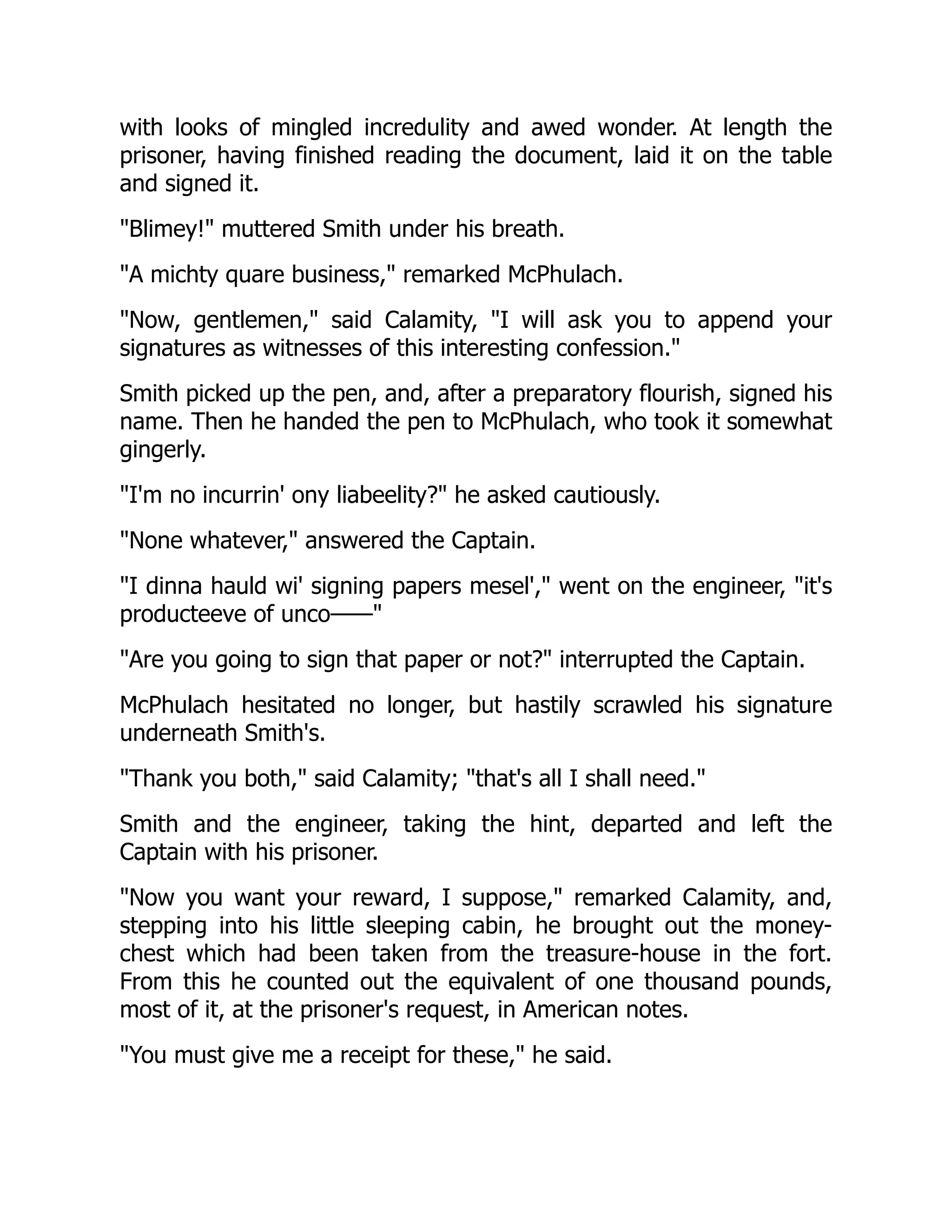 with looks of mingled incredulity and awed wonder. At length the
prisoner, having finished reading the document, laid it on the table
and signed it.
"Blimey!" muttered Smith under his breath.
"A michty quare business," remarked McPhulach.
"Now, gentlemen," said Calamity, "I will ask you to append your
signatures as witnesses of this interesting confession."
Smith picked up the pen, and, after a preparatory flourish, signed his
name. Then he handed the pen to McPhulach, who took it somewhat
gingerly.
"I'm no incurrin' ony liabeelity?" he asked cautiously.
"None whatever," answered the Captain.
"I dinna hauld wi' signing papers mesel'," went on the engineer, "it's
producteeve of unco——"
"Are you going to sign that paper or not?" interrupted the Captain.
McPhulach hesitated no longer, but hastily scrawled his signature
underneath Smith's.
"Thank you both," said Calamity; "that's all I shall need."
Smith and the engineer, taking the hint, departed and left the
Captain with his prisoner.
"Now you want your reward, I suppose," remarked Calamity, and,
stepping into his little sleeping cabin, he brought out the money-
chest which had been taken from the treasure-house in the fort.
From this he counted out the equivalent of one thousand pounds,
most of it, at the prisoner's request, in American notes.
"You must give me a receipt for these," he said.
 