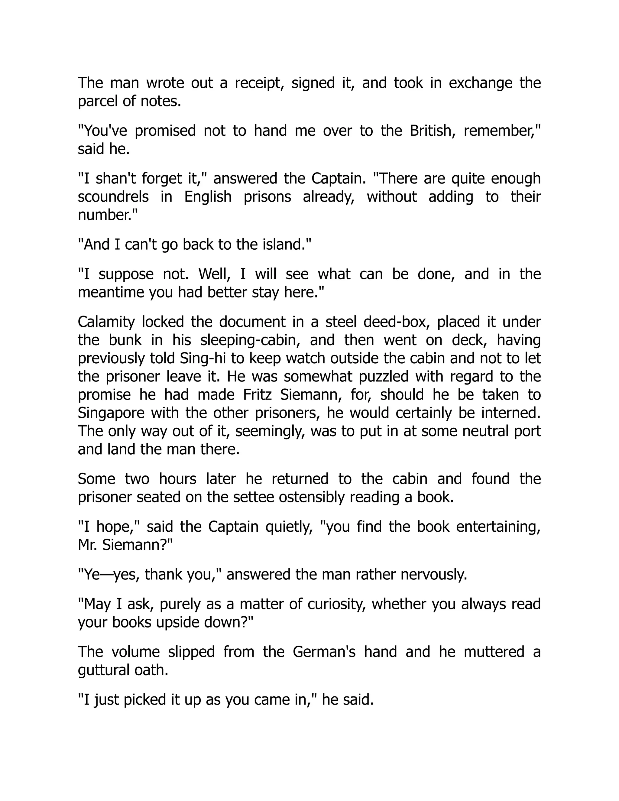 The man wrote out a receipt, signed it, and took in exchange the
parcel of notes.
"You've promised not to hand me over to the British, remember,"
said he.
"I shan't forget it," answered the Captain. "There are quite enough
scoundrels in English prisons already, without adding to their
number."
"And I can't go back to the island."
"I suppose not. Well, I will see what can be done, and in the
meantime you had better stay here."
Calamity locked the document in a steel deed-box, placed it under
the bunk in his sleeping-cabin, and then went on deck, having
previously told Sing-hi to keep watch outside the cabin and not to let
the prisoner leave it. He was somewhat puzzled with regard to the
promise he had made Fritz Siemann, for, should he be taken to
Singapore with the other prisoners, he would certainly be interned.
The only way out of it, seemingly, was to put in at some neutral port
and land the man there.
Some two hours later he returned to the cabin and found the
prisoner seated on the settee ostensibly reading a book.
"I hope," said the Captain quietly, "you find the book entertaining,
Mr. Siemann?"
"Ye—yes, thank you," answered the man rather nervously.
"May I ask, purely as a matter of curiosity, whether you always read
your books upside down?"
The volume slipped from the German's hand and he muttered a
guttural oath.
"I just picked it up as you came in," he said.
 