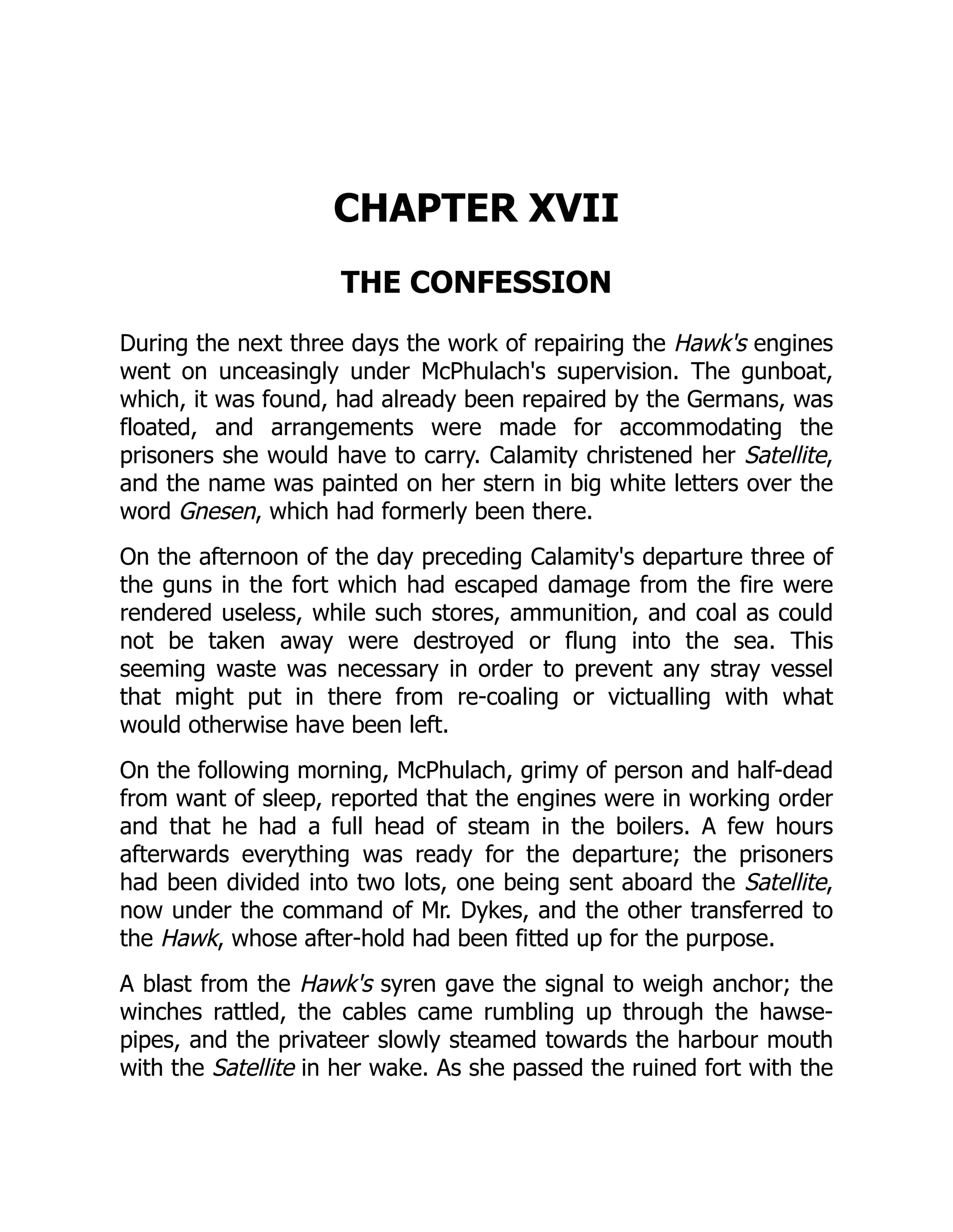 CHAPTER XVII
THE CONFESSION
During the next three days the work of repairing the Hawk's engines
went on unceasingly under McPhulach's supervision. The gunboat,
which, it was found, had already been repaired by the Germans, was
floated, and arrangements were made for accommodating the
prisoners she would have to carry. Calamity christened her Satellite,
and the name was painted on her stern in big white letters over the
word Gnesen, which had formerly been there.
On the afternoon of the day preceding Calamity's departure three of
the guns in the fort which had escaped damage from the fire were
rendered useless, while such stores, ammunition, and coal as could
not be taken away were destroyed or flung into the sea. This
seeming waste was necessary in order to prevent any stray vessel
that might put in there from re-coaling or victualling with what
would otherwise have been left.
On the following morning, McPhulach, grimy of person and half-dead
from want of sleep, reported that the engines were in working order
and that he had a full head of steam in the boilers. A few hours
afterwards everything was ready for the departure; the prisoners
had been divided into two lots, one being sent aboard the Satellite,
now under the command of Mr. Dykes, and the other transferred to
the Hawk, whose after-hold had been fitted up for the purpose.
A blast from the Hawk's syren gave the signal to weigh anchor; the
winches rattled, the cables came rumbling up through the hawse-
pipes, and the privateer slowly steamed towards the harbour mouth
with the Satellite in her wake. As she passed the ruined fort with the
 