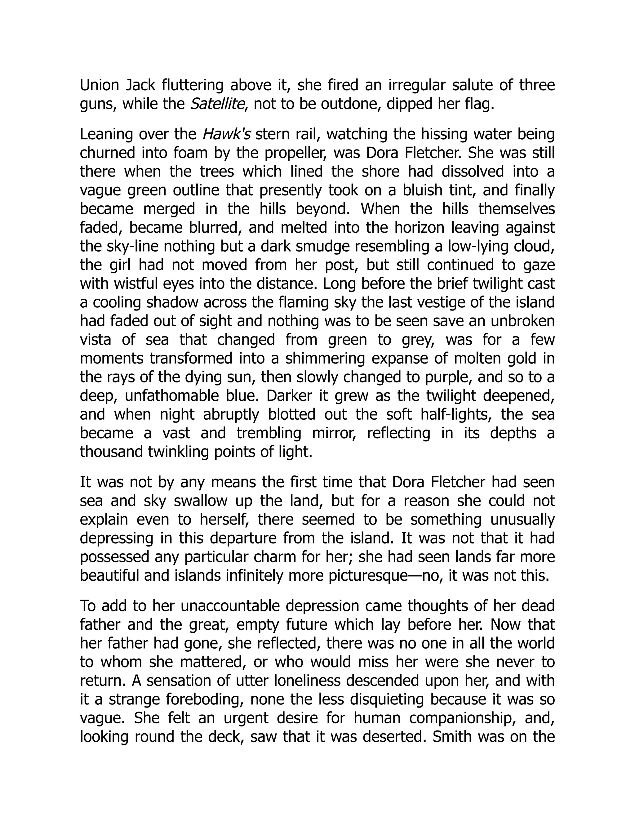 Union Jack fluttering above it, she fired an irregular salute of three
guns, while the Satellite, not to be outdone, dipped her flag.
Leaning over the Hawk's stern rail, watching the hissing water being
churned into foam by the propeller, was Dora Fletcher. She was still
there when the trees which lined the shore had dissolved into a
vague green outline that presently took on a bluish tint, and finally
became merged in the hills beyond. When the hills themselves
faded, became blurred, and melted into the horizon leaving against
the sky-line nothing but a dark smudge resembling a low-lying cloud,
the girl had not moved from her post, but still continued to gaze
with wistful eyes into the distance. Long before the brief twilight cast
a cooling shadow across the flaming sky the last vestige of the island
had faded out of sight and nothing was to be seen save an unbroken
vista of sea that changed from green to grey, was for a few
moments transformed into a shimmering expanse of molten gold in
the rays of the dying sun, then slowly changed to purple, and so to a
deep, unfathomable blue. Darker it grew as the twilight deepened,
and when night abruptly blotted out the soft half-lights, the sea
became a vast and trembling mirror, reflecting in its depths a
thousand twinkling points of light.
It was not by any means the first time that Dora Fletcher had seen
sea and sky swallow up the land, but for a reason she could not
explain even to herself, there seemed to be something unusually
depressing in this departure from the island. It was not that it had
possessed any particular charm for her; she had seen lands far more
beautiful and islands infinitely more picturesque—no, it was not this.
To add to her unaccountable depression came thoughts of her dead
father and the great, empty future which lay before her. Now that
her father had gone, she reflected, there was no one in all the world
to whom she mattered, or who would miss her were she never to
return. A sensation of utter loneliness descended upon her, and with
it a strange foreboding, none the less disquieting because it was so
vague. She felt an urgent desire for human companionship, and,
looking round the deck, saw that it was deserted. Smith was on the
 