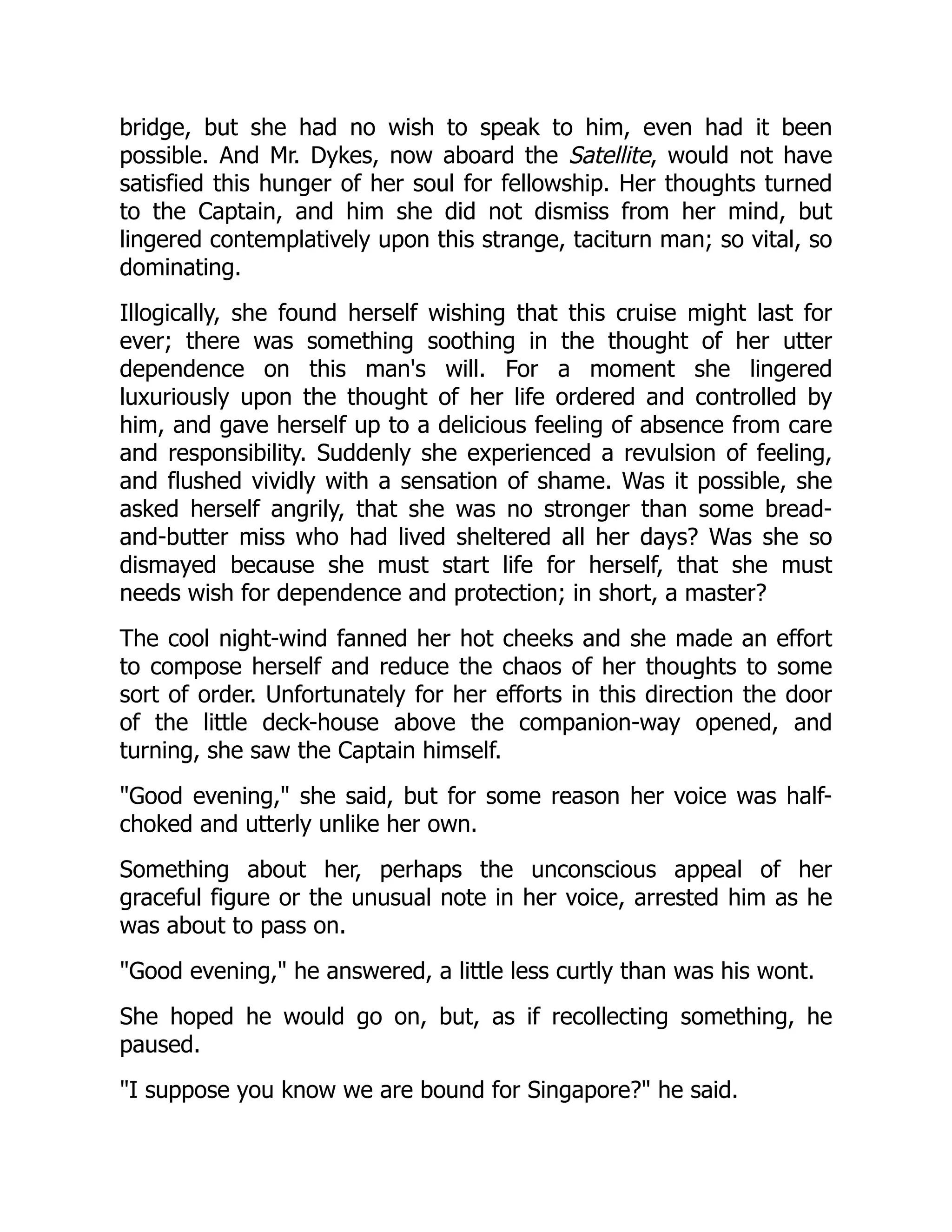 bridge, but she had no wish to speak to him, even had it been
possible. And Mr. Dykes, now aboard the Satellite, would not have
satisfied this hunger of her soul for fellowship. Her thoughts turned
to the Captain, and him she did not dismiss from her mind, but
lingered contemplatively upon this strange, taciturn man; so vital, so
dominating.
Illogically, she found herself wishing that this cruise might last for
ever; there was something soothing in the thought of her utter
dependence on this man's will. For a moment she lingered
luxuriously upon the thought of her life ordered and controlled by
him, and gave herself up to a delicious feeling of absence from care
and responsibility. Suddenly she experienced a revulsion of feeling,
and flushed vividly with a sensation of shame. Was it possible, she
asked herself angrily, that she was no stronger than some bread-
and-butter miss who had lived sheltered all her days? Was she so
dismayed because she must start life for herself, that she must
needs wish for dependence and protection; in short, a master?
The cool night-wind fanned her hot cheeks and she made an effort
to compose herself and reduce the chaos of her thoughts to some
sort of order. Unfortunately for her efforts in this direction the door
of the little deck-house above the companion-way opened, and
turning, she saw the Captain himself.
"Good evening," she said, but for some reason her voice was half-
choked and utterly unlike her own.
Something about her, perhaps the unconscious appeal of her
graceful figure or the unusual note in her voice, arrested him as he
was about to pass on.
"Good evening," he answered, a little less curtly than was his wont.
She hoped he would go on, but, as if recollecting something, he
paused.
"I suppose you know we are bound for Singapore?" he said.
 