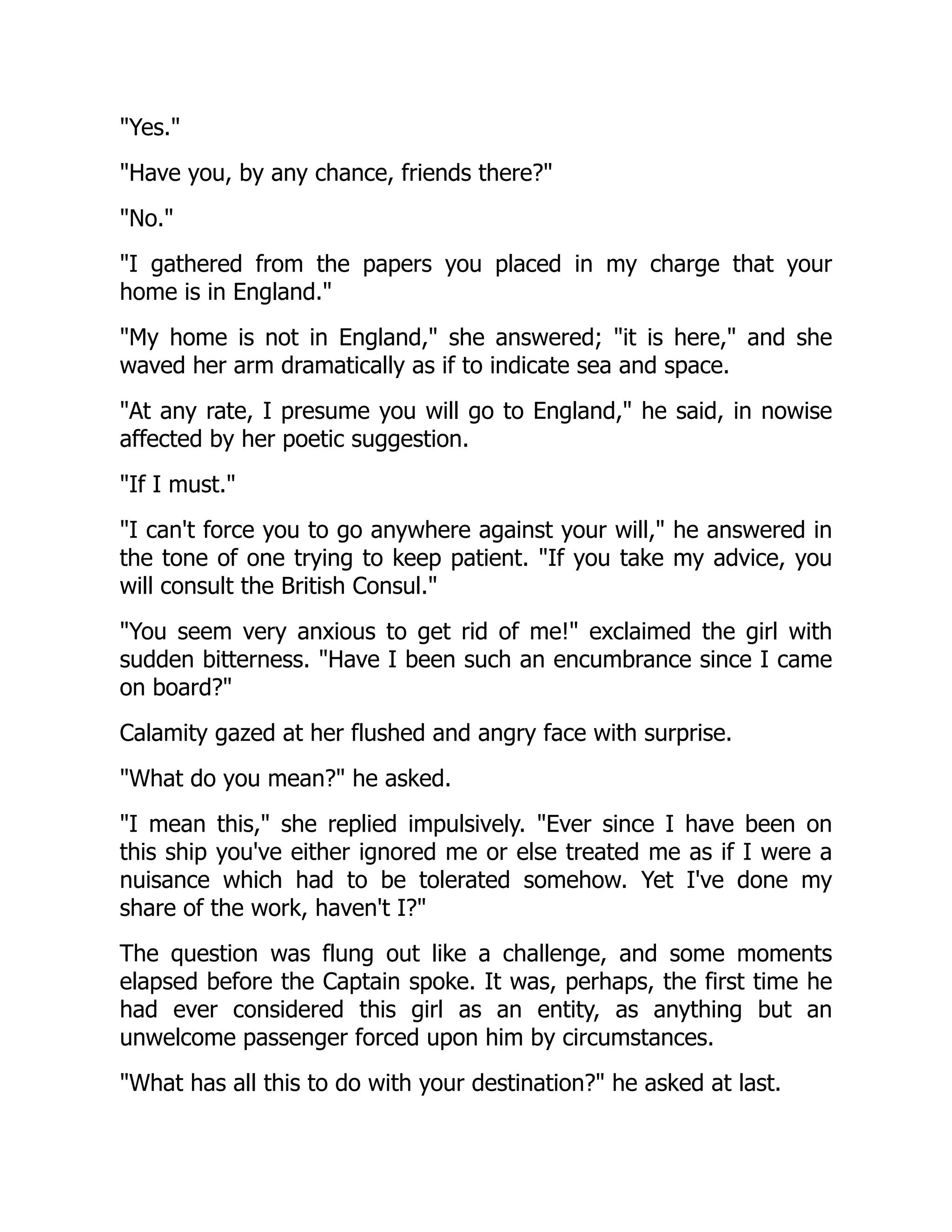 "Yes."
"Have you, by any chance, friends there?"
"No."
"I gathered from the papers you placed in my charge that your
home is in England."
"My home is not in England," she answered; "it is here," and she
waved her arm dramatically as if to indicate sea and space.
"At any rate, I presume you will go to England," he said, in nowise
affected by her poetic suggestion.
"If I must."
"I can't force you to go anywhere against your will," he answered in
the tone of one trying to keep patient. "If you take my advice, you
will consult the British Consul."
"You seem very anxious to get rid of me!" exclaimed the girl with
sudden bitterness. "Have I been such an encumbrance since I came
on board?"
Calamity gazed at her flushed and angry face with surprise.
"What do you mean?" he asked.
"I mean this," she replied impulsively. "Ever since I have been on
this ship you've either ignored me or else treated me as if I were a
nuisance which had to be tolerated somehow. Yet I've done my
share of the work, haven't I?"
The question was flung out like a challenge, and some moments
elapsed before the Captain spoke. It was, perhaps, the first time he
had ever considered this girl as an entity, as anything but an
unwelcome passenger forced upon him by circumstances.
"What has all this to do with your destination?" he asked at last.
 