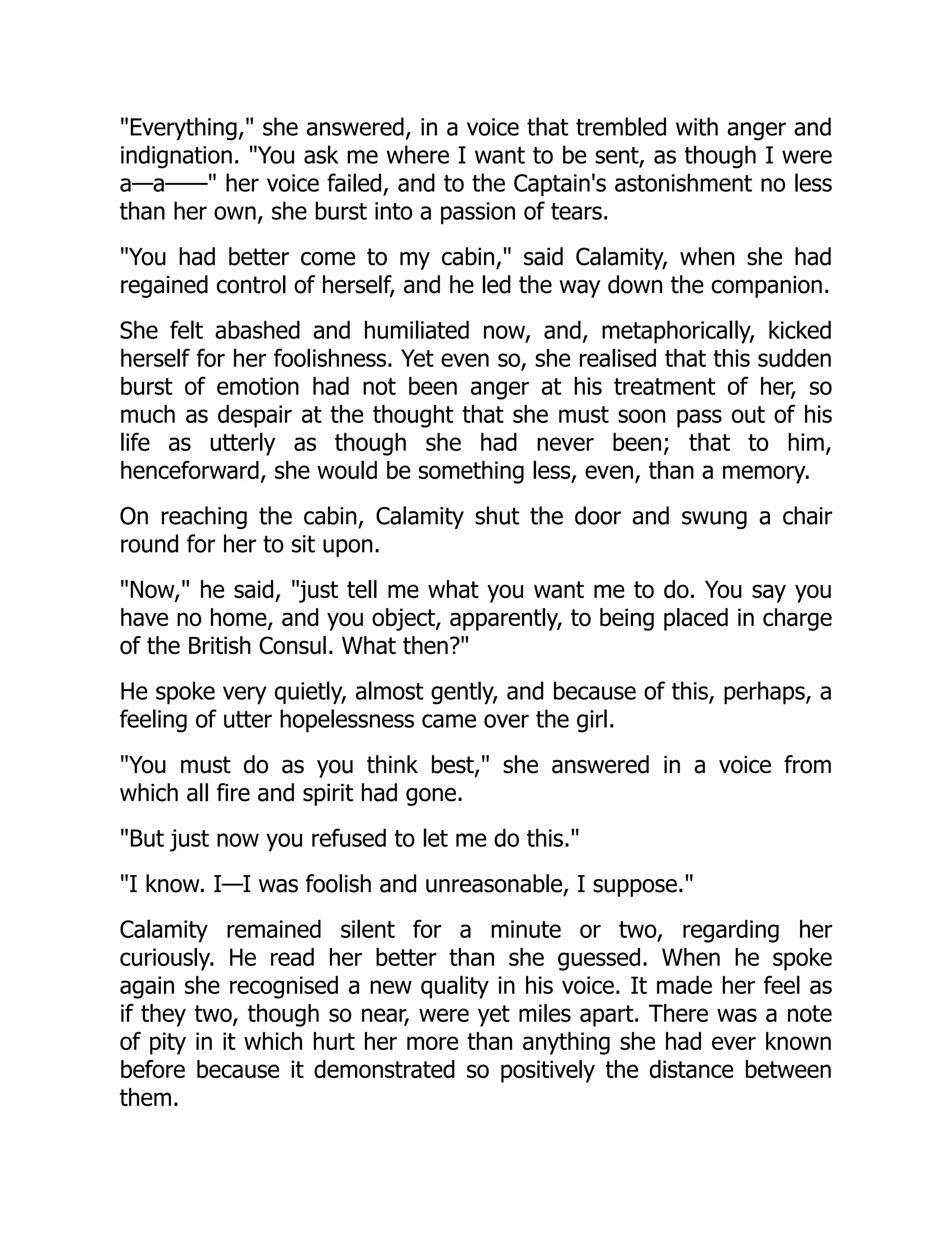 "Everything," she answered, in a voice that trembled with anger and
indignation. "You ask me where I want to be sent, as though I were
a—a——" her voice failed, and to the Captain's astonishment no less
than her own, she burst into a passion of tears.
"You had better come to my cabin," said Calamity, when she had
regained control of herself, and he led the way down the companion.
She felt abashed and humiliated now, and, metaphorically, kicked
herself for her foolishness. Yet even so, she realised that this sudden
burst of emotion had not been anger at his treatment of her, so
much as despair at the thought that she must soon pass out of his
life as utterly as though she had never been; that to him,
henceforward, she would be something less, even, than a memory.
On reaching the cabin, Calamity shut the door and swung a chair
round for her to sit upon.
"Now," he said, "just tell me what you want me to do. You say you
have no home, and you object, apparently, to being placed in charge
of the British Consul. What then?"
He spoke very quietly, almost gently, and because of this, perhaps, a
feeling of utter hopelessness came over the girl.
"You must do as you think best," she answered in a voice from
which all fire and spirit had gone.
"But just now you refused to let me do this."
"I know. I—I was foolish and unreasonable, I suppose."
Calamity remained silent for a minute or two, regarding her
curiously. He read her better than she guessed. When he spoke
again she recognised a new quality in his voice. It made her feel as
if they two, though so near, were yet miles apart. There was a note
of pity in it which hurt her more than anything she had ever known
before because it demonstrated so positively the distance between
them.
 