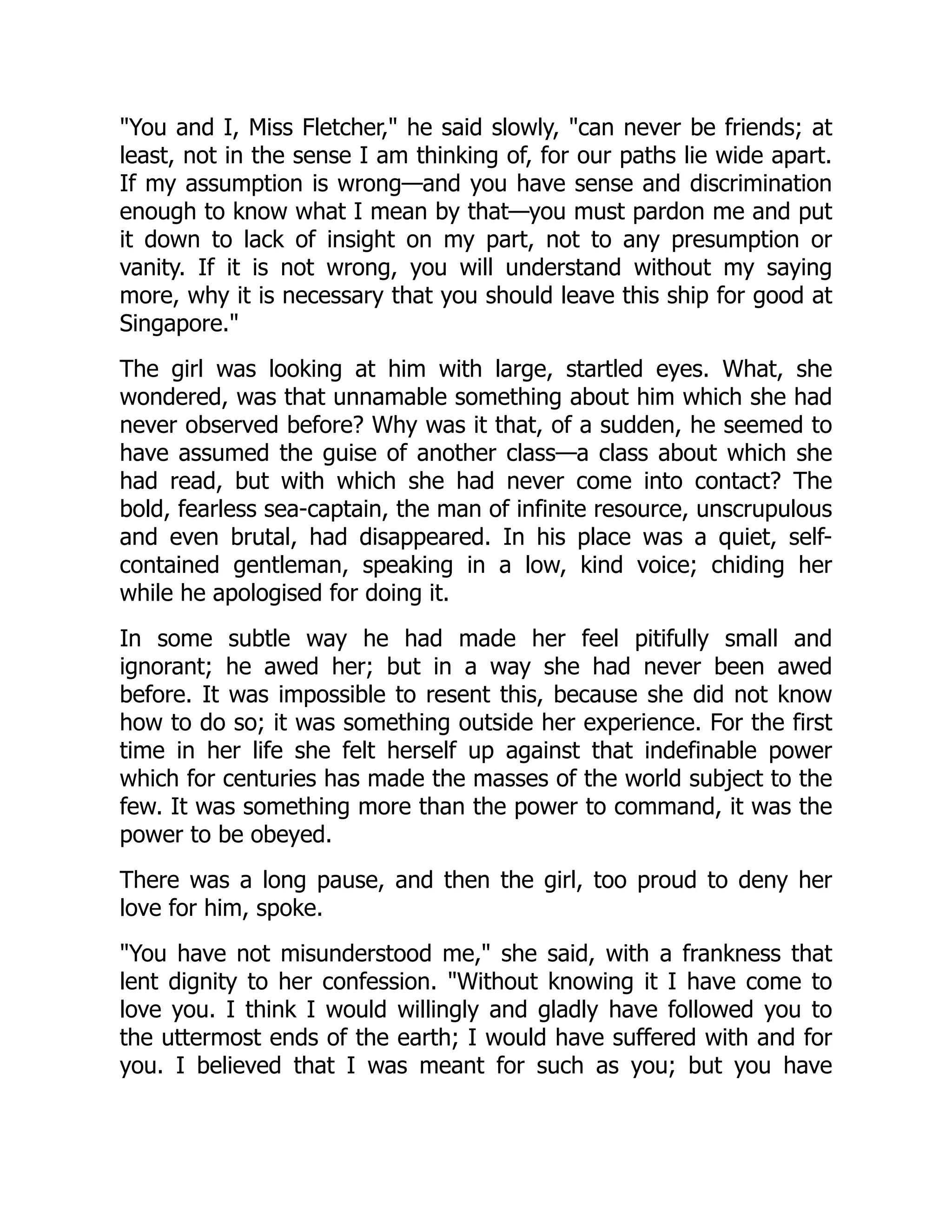 "You and I, Miss Fletcher," he said slowly, "can never be friends; at
least, not in the sense I am thinking of, for our paths lie wide apart.
If my assumption is wrong—and you have sense and discrimination
enough to know what I mean by that—you must pardon me and put
it down to lack of insight on my part, not to any presumption or
vanity. If it is not wrong, you will understand without my saying
more, why it is necessary that you should leave this ship for good at
Singapore."
The girl was looking at him with large, startled eyes. What, she
wondered, was that unnamable something about him which she had
never observed before? Why was it that, of a sudden, he seemed to
have assumed the guise of another class—a class about which she
had read, but with which she had never come into contact? The
bold, fearless sea-captain, the man of infinite resource, unscrupulous
and even brutal, had disappeared. In his place was a quiet, self-
contained gentleman, speaking in a low, kind voice; chiding her
while he apologised for doing it.
In some subtle way he had made her feel pitifully small and
ignorant; he awed her; but in a way she had never been awed
before. It was impossible to resent this, because she did not know
how to do so; it was something outside her experience. For the first
time in her life she felt herself up against that indefinable power
which for centuries has made the masses of the world subject to the
few. It was something more than the power to command, it was the
power to be obeyed.
There was a long pause, and then the girl, too proud to deny her
love for him, spoke.
"You have not misunderstood me," she said, with a frankness that
lent dignity to her confession. "Without knowing it I have come to
love you. I think I would willingly and gladly have followed you to
the uttermost ends of the earth; I would have suffered with and for
you. I believed that I was meant for such as you; but you have
 