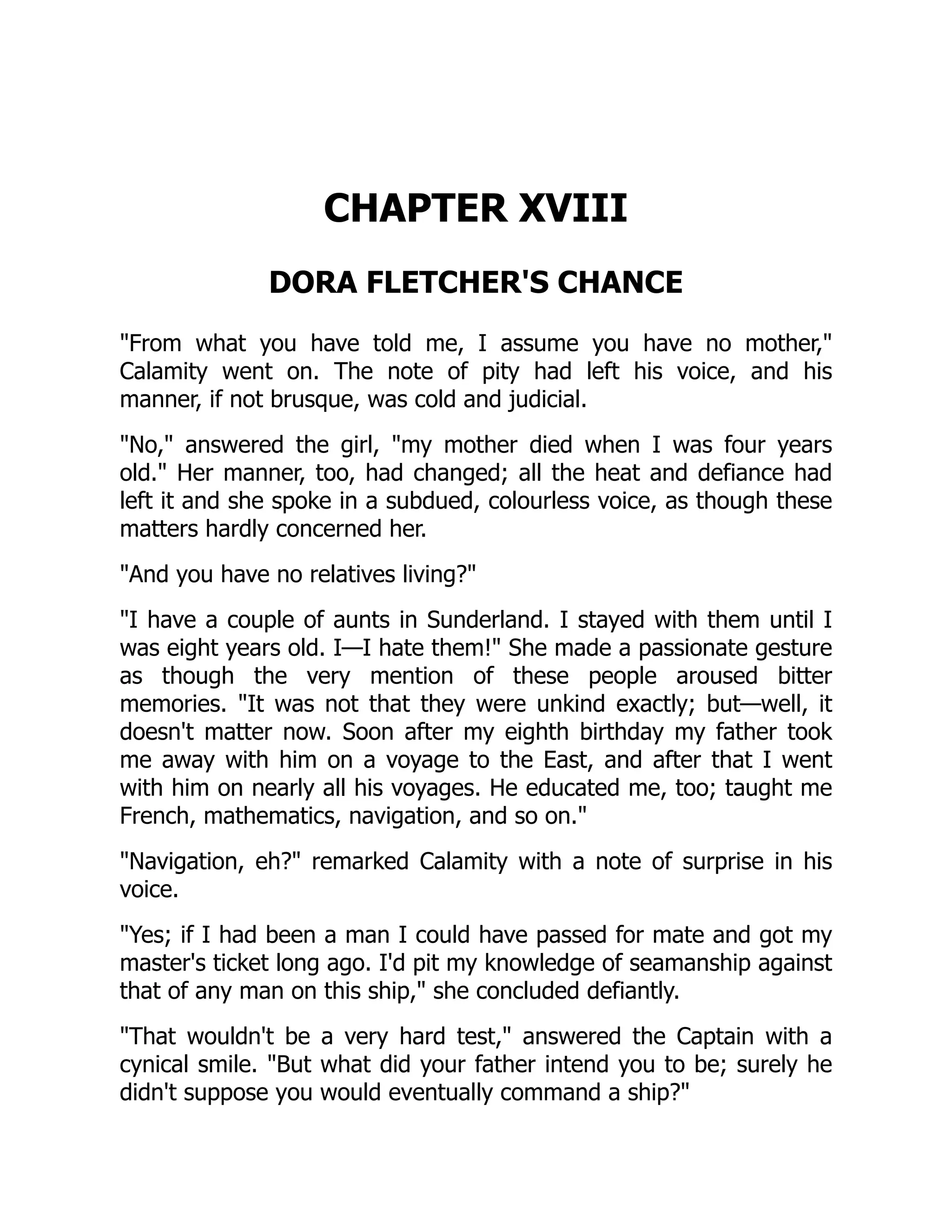 CHAPTER XVIII
DORA FLETCHER'S CHANCE
"From what you have told me, I assume you have no mother,"
Calamity went on. The note of pity had left his voice, and his
manner, if not brusque, was cold and judicial.
"No," answered the girl, "my mother died when I was four years
old." Her manner, too, had changed; all the heat and defiance had
left it and she spoke in a subdued, colourless voice, as though these
matters hardly concerned her.
"And you have no relatives living?"
"I have a couple of aunts in Sunderland. I stayed with them until I
was eight years old. I—I hate them!" She made a passionate gesture
as though the very mention of these people aroused bitter
memories. "It was not that they were unkind exactly; but—well, it
doesn't matter now. Soon after my eighth birthday my father took
me away with him on a voyage to the East, and after that I went
with him on nearly all his voyages. He educated me, too; taught me
French, mathematics, navigation, and so on."
"Navigation, eh?" remarked Calamity with a note of surprise in his
voice.
"Yes; if I had been a man I could have passed for mate and got my
master's ticket long ago. I'd pit my knowledge of seamanship against
that of any man on this ship," she concluded defiantly.
"That wouldn't be a very hard test," answered the Captain with a
cynical smile. "But what did your father intend you to be; surely he
didn't suppose you would eventually command a ship?"
 