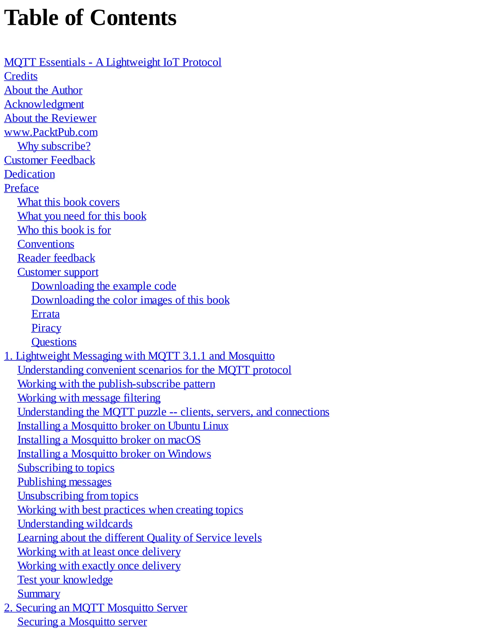 Table of Contents
MQTT Essentials - A Lightweight IoT Protocol
Credits
About the Author
Acknowledgment
About the Reviewer
www.PacktPub.com
Why subscribe?
Customer Feedback
Dedication
Preface
What this book covers
What you need for this book
Who this book is for
Conventions
Reader feedback
Customer support
Downloading the example code
Downloading the color images of this book
Errata
Piracy
Questions
1. Lightweight Messaging with MQTT 3.1.1 and Mosquitto
Understanding convenient scenarios for the MQTT protocol
Working with the publish-subscribe pattern
Working with message filtering
Understanding the MQTT puzzle -- clients, servers, and connections
Installing a Mosquitto broker on Ubuntu Linux
Installing a Mosquitto broker on macOS
Installing a Mosquitto broker on Windows
Subscribing to topics
Publishing messages
Unsubscribing from topics
Working with best practices when creating topics
Understanding wildcards
Learning about the different Quality of Service levels
Working with at least once delivery
Working with exactly once delivery
Test your knowledge
Summary
2. Securing an MQTT Mosquitto Server
Securing a Mosquitto server
 
