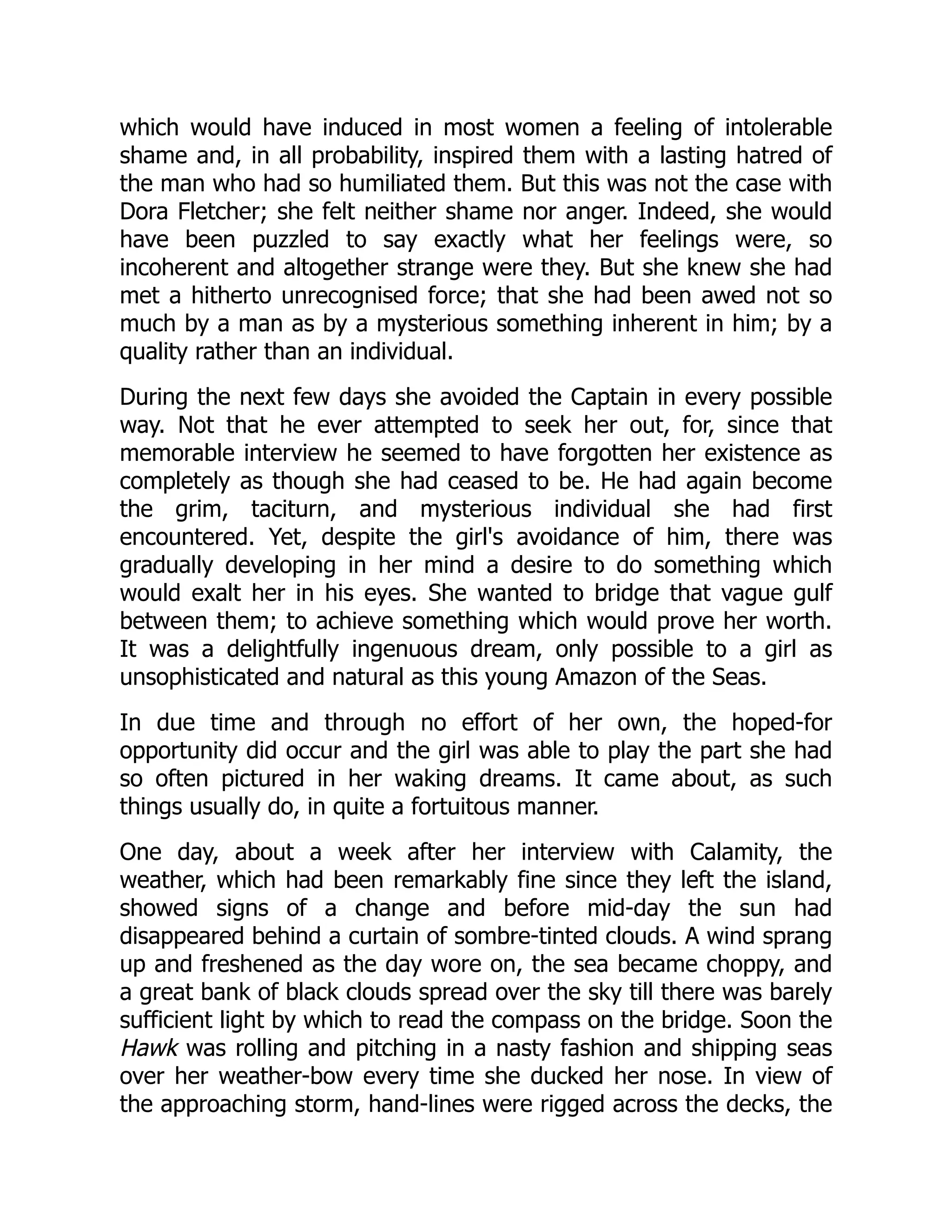 which would have induced in most women a feeling of intolerable
shame and, in all probability, inspired them with a lasting hatred of
the man who had so humiliated them. But this was not the case with
Dora Fletcher; she felt neither shame nor anger. Indeed, she would
have been puzzled to say exactly what her feelings were, so
incoherent and altogether strange were they. But she knew she had
met a hitherto unrecognised force; that she had been awed not so
much by a man as by a mysterious something inherent in him; by a
quality rather than an individual.
During the next few days she avoided the Captain in every possible
way. Not that he ever attempted to seek her out, for, since that
memorable interview he seemed to have forgotten her existence as
completely as though she had ceased to be. He had again become
the grim, taciturn, and mysterious individual she had first
encountered. Yet, despite the girl's avoidance of him, there was
gradually developing in her mind a desire to do something which
would exalt her in his eyes. She wanted to bridge that vague gulf
between them; to achieve something which would prove her worth.
It was a delightfully ingenuous dream, only possible to a girl as
unsophisticated and natural as this young Amazon of the Seas.
In due time and through no effort of her own, the hoped-for
opportunity did occur and the girl was able to play the part she had
so often pictured in her waking dreams. It came about, as such
things usually do, in quite a fortuitous manner.
One day, about a week after her interview with Calamity, the
weather, which had been remarkably fine since they left the island,
showed signs of a change and before mid-day the sun had
disappeared behind a curtain of sombre-tinted clouds. A wind sprang
up and freshened as the day wore on, the sea became choppy, and
a great bank of black clouds spread over the sky till there was barely
sufficient light by which to read the compass on the bridge. Soon the
Hawk was rolling and pitching in a nasty fashion and shipping seas
over her weather-bow every time she ducked her nose. In view of
the approaching storm, hand-lines were rigged across the decks, the
 