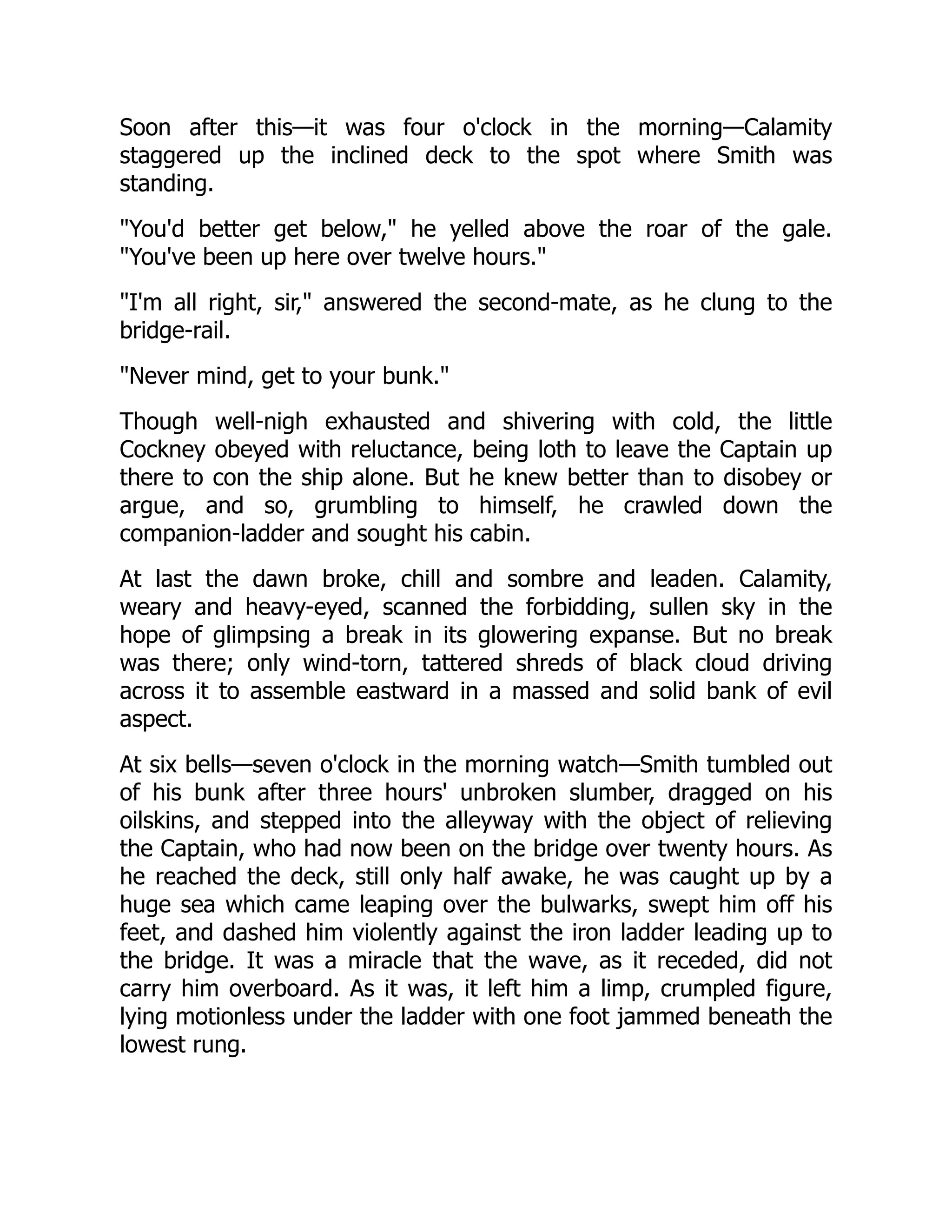 Soon after this—it was four o'clock in the morning—Calamity
staggered up the inclined deck to the spot where Smith was
standing.
"You'd better get below," he yelled above the roar of the gale.
"You've been up here over twelve hours."
"I'm all right, sir," answered the second-mate, as he clung to the
bridge-rail.
"Never mind, get to your bunk."
Though well-nigh exhausted and shivering with cold, the little
Cockney obeyed with reluctance, being loth to leave the Captain up
there to con the ship alone. But he knew better than to disobey or
argue, and so, grumbling to himself, he crawled down the
companion-ladder and sought his cabin.
At last the dawn broke, chill and sombre and leaden. Calamity,
weary and heavy-eyed, scanned the forbidding, sullen sky in the
hope of glimpsing a break in its glowering expanse. But no break
was there; only wind-torn, tattered shreds of black cloud driving
across it to assemble eastward in a massed and solid bank of evil
aspect.
At six bells—seven o'clock in the morning watch—Smith tumbled out
of his bunk after three hours' unbroken slumber, dragged on his
oilskins, and stepped into the alleyway with the object of relieving
the Captain, who had now been on the bridge over twenty hours. As
he reached the deck, still only half awake, he was caught up by a
huge sea which came leaping over the bulwarks, swept him off his
feet, and dashed him violently against the iron ladder leading up to
the bridge. It was a miracle that the wave, as it receded, did not
carry him overboard. As it was, it left him a limp, crumpled figure,
lying motionless under the ladder with one foot jammed beneath the
lowest rung.
 