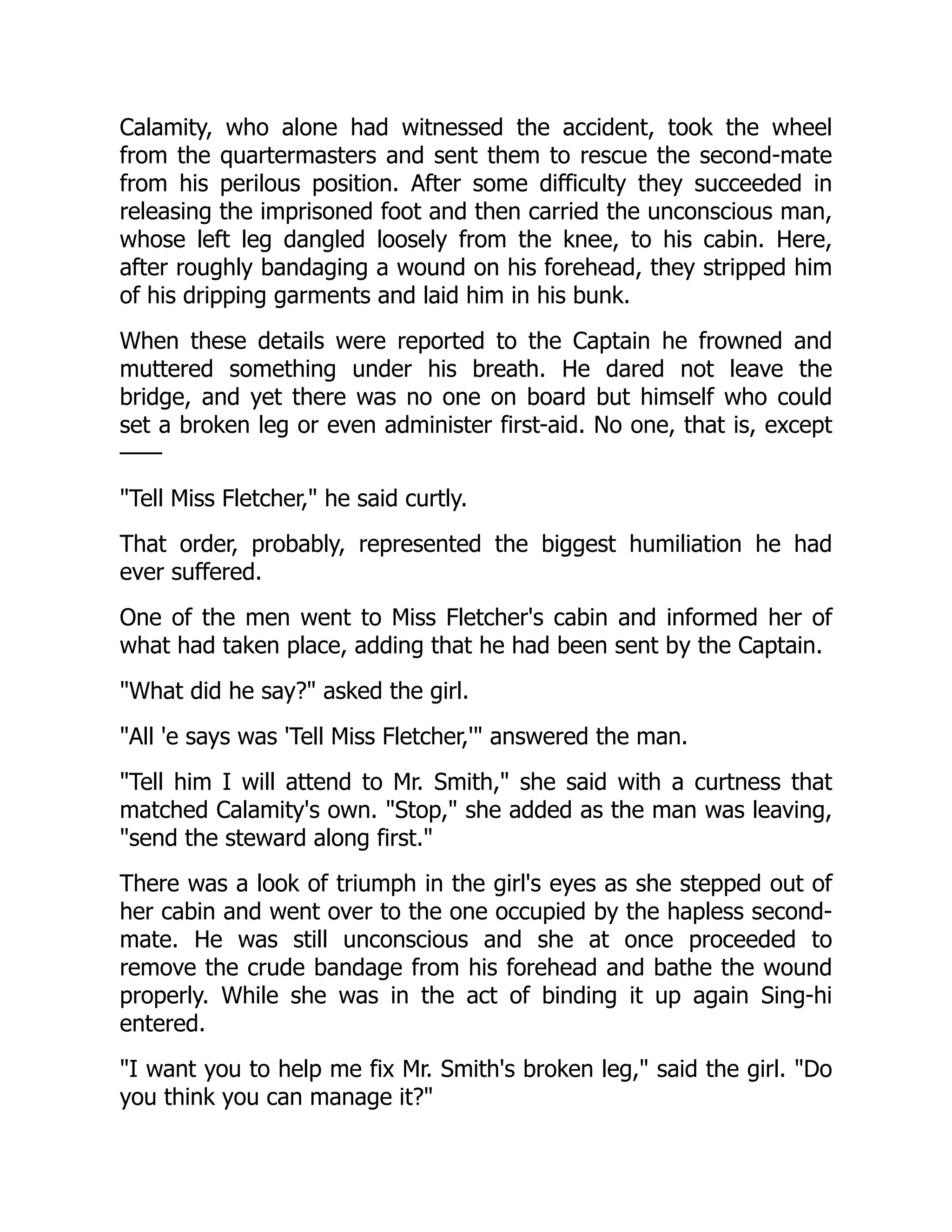 Calamity, who alone had witnessed the accident, took the wheel
from the quartermasters and sent them to rescue the second-mate
from his perilous position. After some difficulty they succeeded in
releasing the imprisoned foot and then carried the unconscious man,
whose left leg dangled loosely from the knee, to his cabin. Here,
after roughly bandaging a wound on his forehead, they stripped him
of his dripping garments and laid him in his bunk.
When these details were reported to the Captain he frowned and
muttered something under his breath. He dared not leave the
bridge, and yet there was no one on board but himself who could
set a broken leg or even administer first-aid. No one, that is, except
——
"Tell Miss Fletcher," he said curtly.
That order, probably, represented the biggest humiliation he had
ever suffered.
One of the men went to Miss Fletcher's cabin and informed her of
what had taken place, adding that he had been sent by the Captain.
"What did he say?" asked the girl.
"All 'e says was 'Tell Miss Fletcher,'" answered the man.
"Tell him I will attend to Mr. Smith," she said with a curtness that
matched Calamity's own. "Stop," she added as the man was leaving,
"send the steward along first."
There was a look of triumph in the girl's eyes as she stepped out of
her cabin and went over to the one occupied by the hapless second-
mate. He was still unconscious and she at once proceeded to
remove the crude bandage from his forehead and bathe the wound
properly. While she was in the act of binding it up again Sing-hi
entered.
"I want you to help me fix Mr. Smith's broken leg," said the girl. "Do
you think you can manage it?"
 