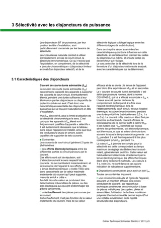 Cahier Technique Schneider Electric n° 201 / p.9
Les disjoncteurs BT de puissance, par leur
position en tête d'installation, sont
particulièrement concernés par les besoins de
sélectivité.
Leur robustesse naturelle conduit à utiliser
principalement, en cas de court-circuit, la
sélectivité chronométrique. Ce qui n'exclut pas
l'exploitation, en complément, de la sélectivité
« pseudo-chronométrique » (disjoncteur limiteur
en aval d'un disjoncteur sélectif), et de la
3.1 Caractéristiques des disjoncteurs
Courant de courte durée admissible (Icw)
Le courant de courte durée admissible (Icw)
caractérise la capacité des appareils à supporter
les courants de court-circuit, éventuellement
élevés, pendant une durée suffisante à leur
élimination par les disjoncteurs ou dispositifs de
protection situés en aval. C'est donc une
caractéristique essentielle des disjoncteurs de
puissance qui se trouvent naturellement en tête
d'installation.
Plus Icw sera élevé, plus la limite d'utilisation de
la sélectivité chronométrique le sera. C’est
pourquoi les appareils à Icw élevé sont
fréquemment qualifiés d’appareils « sélectifs ».
Il est évidemment nécessaire que le tableau
dans lequel l'appareil est installé, ainsi que tous
les conducteurs situés en amont, soient
capables de supporter de tels courants.
c Contraintes
Les courants de court-circuit génèrent 2 types de
phénomènes :
v des efforts électrodynamiques entre les
différentes parties du circuit parcouru par le
courant.
Ces efforts sont soit de répulsion, soit
d'attraction suivant le sens respectif des
courants ; ils se manifestent instantanément, et
la résistance de l'appareil à ces efforts, dite
« tenue électrodynamique » (notée TED) sera
donc caractérisée par la valeur maximale
instantanée du courant qu'il peut supporter,
mesurée en kA « crête ».
Au-delà de cette valeur se produisent des
déformations irréversibles de pièces, ou des
arcs électriques qui peuvent endommager les
pièces concernées.
v un échauffement des pièces parcourues par
le courant.
Cet échauffement n'est pas fonction de la valeur
instantanée du courant, mais de sa valeur
sélectivité logique (câblage logique entre les
différents étages de la distribution).
Dans ce chapitre seront examinées les
caractéristiques qui ont une influence sur cette
sélectivité, en considérant en premier lieu celles
du disjoncteur lui-même, et ensuite celles du
déclencheur qui l'équipe.
Le cas particulier de la sélectivité lors de la
fermeture d'un disjoncteur est ensuite analysé,
avec les caractéristiques qui la déterminent.
efficace et de sa durée ; la tenue de l'appareil
peut donc être exprimée en kAeff et en secondes.
Le « courant de courte durée admissible » est
défini par plusieurs normes, dont la norme
CEI 60947-2, qui lui a affecté le symbole « Icw ».
L'essai associé permet de tester le
comportement de l'appareil à la fois sous
l'aspect électrodynamique, lors de
l'établissement du court-circuit, et sous l'aspect
thermique, le courant étant maintenu pendant
une durée prédéfinie (habituellement 0,5 s, 1 s
ou 3 s). Le courant crête maximum étant fixé par
la norme en fonction du courant efficace, la
connaissance de ce dernier suffit à définir l'Icw.
Il est évident que l'Icw est limité par le plus
sévère des phénomènes, soit électrodynamique,
soit thermique, et que sa valeur diminue donc
souvent lorsque le temps associé augmente : un
Icw pendant 3 s est thermiquement 9 fois plus
contraignant qu'un Icw pendant 1 s.
La valeur Icw à prendre en compte pour la
sélectivité est celle correspondant au temps
maximum de réglage du déclencheur à court-
retard, généralement de 0,5 s. Cette valeur est
habituellement déterminée directement par la
tenue électrodynamique, les effets thermiques
étant alors facilement maîtrisés. Les valeurs à
1 s, voire 3 s, ne sont dans ce cas qu'une
indication de robustesse supplémentaire.
c Dispositions constructives pour avoir un bon Icw
Toutes ces containtes imposent :
v une construction robuste et rigide de l'appareil,
assurant un maintien efficace des pièces
conduisant le courant ; par rapport aux
techniques antérieures de construction à base
de pièces métalliques découpées, pliées et
assemblées, l'utilisation de boîtiers moulés en
polyester thermodurcissable permet aujourd'hui
une notable amélioration de la rigidité
structurelle des disjoncteurs.
3 Sélectivité avec les disjoncteurs de puissance
 