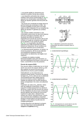 Cahier Technique Schneider Electric n° 201 / p.10
v une grande rigidité du mécanisme pour
maintenir la position fermée des contacts,
v une disposition particulière des contacts
mobiles et des pinces d’embrochage (cf. fig. 9 )
assurant une compensation automatique des
efforts de répulsion générés entre les points de
contact :
- les pinces sont constituées de doigts situés de
part de d’autre des conducteurs à relier ; les
courants parallèles circulant dans ces doigts
créent un effort d’attraction Fm qui compense les
efforts de répulsion Fr générés aux contacts
(fig. 9a ) ;
- les contacts mobiles comportent un axe
d’articulation situé environ au tiers de la distance
entre les conducteurs d’amenée. Ainsi, la
résultante des efforts de répulsion Fm
engendrés par la boucle de courant crée sur les
contacts un couple qui compense celui généré
par la répulsion Fr aux points de contact
(fig. 9b ). La compensation des efforts a
cependant pour effet d'augmenter les efforts
transmis au mécanisme, ce qui constitue une
contrainte restrictive pour le constructeur.
v un dimensionnement généreux, en section, du
circuit de puissance, afin de ne pas atteindre
une température excessive lorsque la
temporisation du déclencheur est réglée à son
maximum,
v l’utilisation de matières moulées
thermodurcissables (sans point de fusion), ou
des thermoplastiques techniques à haut point de
fusion, à proximité du circuit de puissance.
Pouvoir de coupure (PdC)
Pour pouvoir utiliser un disjoncteur sur un circuit
donné, son pouvoir de coupure ultime (Icu) doit
être supérieur au pouvoir de court-circuit
présumé de ce circuit au point considéré.
Habituellement, sur les disjoncteurs de
puissance basse tension, ce pouvoir de coupure
est égal à l'Icw à 0,5 s. Dans ce cas, la sélectivité
chronométrique peut être utilisée jusqu'au
pouvoir de coupure, puisque l’appareil est
capable de supporter ces courants pendant le
temps correspondant. On a donc une sélectivité
totale.
Cependant, les valeurs d'Icw atteintes, même
avec les meilleures constructions, restent
aujourd’hui limitées typiquement aux alentours
de 85 kAeff, limitant donc les pouvoirs de coupure.
Or des installations de plus en plus nombreuses
peuvent générer des courants de court-circuit
supérieurs à cette valeur, atteignant dans
certains cas 150 kA, voire plus encore. C’est le
cas notamment des installations comportant
plusieurs transformateurs de forte puissance en
parallèle, ou des réseaux bouclés avec de
multiples générateurs.
Il existe aujourd'hui une réponse à ce besoin,
avec des disjoncteurs dont le pouvoir de
coupure est supérieur à l' Icw.
Fig. 9 : dispositions constructives assurant la
compensation des efforts de répulsion dans un
disjoncteur.
Isym
Iasym
Ieff
-150
-100
-50
0
50
100
150
200
250
0 10 20 30 40 50
Isym
Ieff
-200
-150
-100
-50
0
50
100
150
200
0 50
10 20 30 40
a : enclenchement asymétrique
b : enclenchement symétrique
Fig. 10 : chronogramme du courant dans le cas d'un
enclenchement asymétrique ou symétrique.
b
a
Fr Fr
Fr Fr
Fm
(i/2)
(i/2)
i
i
i
1/3
2/3
Fr
Fm
i
A
 