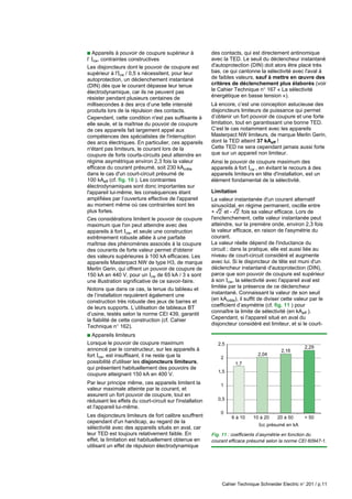 Cahier Technique Schneider Electric n° 201 / p.11
c Appareils à pouvoir de coupure supérieur à
l’ Icw, contraintes constructives
Les disjoncteurs dont le pouvoir de coupure est
supérieur à l'Icw / 0,5 s nécessitent, pour leur
autoprotection, un déclenchement instantané
(DIN) dès que le courant dépasse leur tenue
électrodynamique, car ils ne peuvent pas
résister pendant plusieurs centaines de
millisecondes à des arcs d’une telle intensité
produits lors de la répulsion des contacts.
Cependant, cette condition n'est pas suffisante à
elle seule, et la maîtrise du pouvoir de coupure
de ces appareils fait largement appel aux
compétences des spécialistes de l'interruption
des arcs électriques. En particulier, ces appareils
n'étant pas limiteurs, le courant lors de la
coupure de forts courts-circuits peut atteindre en
régime asymétrique environ 2,3 fois la valeur
efficace du courant présumé, soit 230 kAcrête
dans le cas d'un court-circuit présumé de
100 kAeff (cf. fig. 10 ). Les contraintes
électrodynamiques sont donc importantes sur
l'appareil lui-même, les conséquences étant
amplifiées par l’ouverture effective de l'appareil
au moment même où ces contraintes sont les
plus fortes.
Ces considérations limitent le pouvoir de coupure
maximum que l'on peut atteindre avec des
appareils à fort Icw, et seule une construction
extrêmement robuste alliée à une parfaite
maîtrise des phénomènes associés à la coupure
des courants de forte valeur permet d'obtenir
des valeurs supérieures à 100 kA efficaces. Les
appareils Masterpact NW de type H3, de marque
Merlin Gerin, qui offrent un pouvoir de coupure de
150 kA en 440 V, pour un Icw de 65 kA / 3 s sont
une illustration significative de ce savoir-faire.
Notons que dans ce cas, la tenue du tableau et
de l’installation requièrent également une
construction très robuste des jeux de barres et
de leurs supports. L’utilisation de tableaux BT
d’usine, testés selon la norme CEI 439, garantit
la fiabilité de cette construction (cf. Cahier
Technique n° 162).
c Appareils limiteurs
Lorsque le pouvoir de coupure maximum
annoncé par le constructeur, sur les appareils à
fort Icw, est insuffisant, il ne reste que la
possibilité d'utiliser les disjoncteurs limiteurs,
qui présentent habituellement des pouvoirs de
coupure atteignant 150 kA en 400 V.
Par leur principe même, ces appareils limitent la
valeur maximale atteinte par le courant, et
assurent un fort pouvoir de coupure, tout en
réduisant les effets du court-circuit sur l'installation
et l'appareil lui-même.
Les disjoncteurs limiteurs de fort calibre souffrent
cependant d'un handicap, au regard de la
sélectivité avec des appareils situés en aval, car
leur TED est toujours relativement faible. En
effet, la limitation est habituellement obtenue en
utilisant un effet de répulsion électrodynamique
des contacts, qui est directement antinomique
avec la TED. Le seuil du déclencheur instantané
d'autoprotection (DIN) doit alors être placé très
bas, ce qui cantonne la sélectivité avec l'aval à
de faibles valeurs, sauf à mettre en œuvre des
critères de déclenchement plus élaborés (voir
le Cahier Technique n° 167 « La sélectivité
énergétique en basse tension «).
Là encore, c’est une conception astucieuse des
disjoncteurs limiteurs de puissance qui permet
d’obtenir un fort pouvoir de coupure et une forte
limitation, tout en garantissant une bonne TED.
C’est le cas notamment avec les appareils
Masterpact NW limiteurs, de marque Merlin Gerin,
dont la TED atteint 37 kAeff !
Cette TED ne sera cependant jamais aussi forte
que sur un appareil non limiteur.
Ainsi le pouvoir de coupure maximum des
appareils à fort Icw , en évitant le recours à des
appareils limiteurs en tête d'installation, est un
élément fondamental de la sélectivité.
Limitation
La valeur instantanée d'un courant alternatif
sinusoïdal, en régime permanent, oscille entre
+ r et - r fois sa valeur efficace. Lors de
l'enclenchement, cette valeur instantanée peut
atteindre, sur la première onde, environ 2,3 fois
la valeur efficace, en raison de l'asymétrie du
courant.
La valeur réelle dépend de l'inductance du
circuit ; dans la pratique, elle est aussi liée au
niveau de court-circuit considéré et augmente
avec lui. Si le disjoncteur de tête est muni d'un
déclencheur instantané d'autoprotection (DIN),
parce que son pouvoir de coupure est supérieur
à son Icw, la sélectivité avec l'appareil aval est
limitée par la présence de ce déclencheur
instantané. Connaissant la valeur de son seuil
(en kAcrête), il suffit de diviser cette valeur par le
coefficient d’asymétrie (cf. fig. 11 ) pour
connaître la limite de sélectivité (en kAeff ).
Cependant, si l'appareil situé en aval du
disjoncteur considéré est limiteur, et si le court-
Fig. 11 : coefficients d’asymétrie en fonction du
courant efficace présumé selon la norme CEI 60947-1.
1,7
2,04
2,16
2,29
0
0,5
1
1,5
2
2,5
6 à 10 10 à 20 20 à 50 > 50
Icc présumé en kA
 