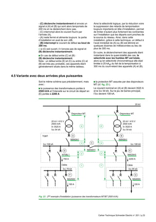 Cahier Technique Schneider Electric n° 201 / p.23
20 kV
NW40H1
TGBT
Disjoncteur MT Disjoncteur MT
20 kV / 410 V
2500 kVA
In 3520 A
Icc 54 kA
Icc 78 kA
Icc 108 kA Icc 108 kA
A
4
3
1
NT08L1
NW40H1
NS250H
700 A
185 A
D
C
F
Câble
NW40H1
20 kV / 410 V
2500 kVA
In 3520 A
Icc 54 kA
Icc 95 kA
B
2
4'
3'
1'
2' NW25H3
NS400H
2200 A
330 A
E
G
Câble
- (C) déclenche instantanément et envoie un
signal à (A) et (B) qui sont alors temporisés de
200 ms et ne déclenchent donc pas,
- (C) interrompt alors le courant fourni par
l’arrivée (A),
- (A) reste fermé et alimente toujours la partie
d’installation en aval de son JdB,
- (B) interrompt le courant de défaut au bout de
200 ms.
v si (C) est ouvert, il n’envoie pas de signal et
(B) déclenche instantanément.
c En cas de défaut entre (C) et (B) :
(B) déclenche instantanément.
Nota : un défaut entre (E) et (C) ou entre (C) et
(B) est très peu probable, ces appareils étant
généralement situés dans le même tableau.
Ainsi la sélectivité logique, par la réduction voire
la suppression des retards de temporisation
toujours importants en tête d’installation, permet
de limiter d’autant plus fortement les contraintes
sur l’installation que les départs sont proches de
la source du réseau. Ainsi, dans cette
installation, grâce à cette technique, un défaut à
l’aval immédiat de (A) ou (B) est éliminé en
quelques dizaines de millisecondes au lieu de
plus de 300 ms.
En outre, le déclenchement des appareils étant
instantané dans la quasi-totalité des cas, la
sélectivité avec les fusibles MT est totale,
alors qu’en sélectivité chronométrique elle était
limitée à 25 kAeff du fait de la temporisation à
300 ms du court-retard des appareils (A) et (B).
4.5 Variante avec deux arrivées plus puissantes
Soit le même schéma que précédemment, mais
avec :
c la puissance des transformateurs portée à
2500 kVA et l'intensité sur le circuit de départ en
(E) portée à 2200 A
c la protection MT assurée par des disjoncteurs
MT (cf. fig. 23 ).
Le courant nominal en (A) et (B) devient 3520 A
et le Icc 54 kA. Sur le jeu de barres principal,
l’Icc devient 108 kA.
Fig. 23 : 2nd exemple d'installation (puissance des transformateurs MT/BT 2500 kVA).
 