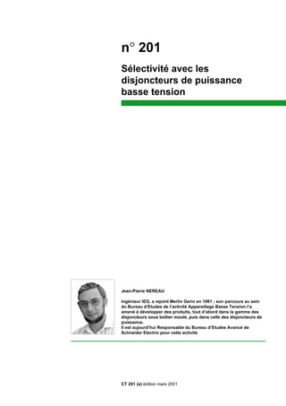 Jean-Pierre NEREAU
Ingénieur IEG, a rejoint Merlin Gerin en 1981 ; son parcours au sein
du Bureau d’Etudes de l’activité Appareillage Basse Tension l’a
amené à développer des produits, tout d’abord dans la gamme des
disjoncteurs sous boîtier moulé, puis dans celle des disjoncteurs de
puissance.
Il est aujourd’hui Responsable du Bureau d’Etudes Avancé de
Schneider Electric pour cette activité.
n° 201
Sélectivité avec les
disjoncteurs de puissance
basse tension
CT 201 (e) édition mars 2001
 