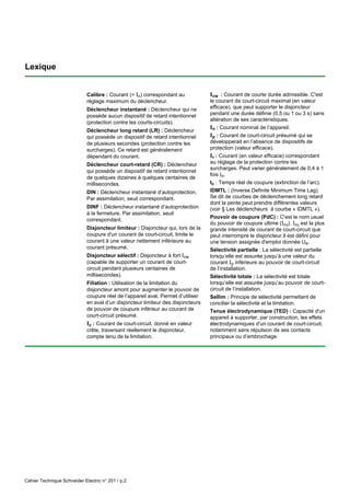 Cahier Technique Schneider Electric n° 201 / p.2
Lexique
Calibre : Courant (= In) correspondant au
réglage maximum du déclencheur.
Déclencheur instantané : Déclencheur qui ne
possède aucun dispositif de retard intentionnel
(protection contre les courts-circuits).
Déclencheur long retard (LR) : Déclencheur
qui possède un dispositif de retard intentionnel
de plusieurs secondes (protection contre les
surcharges). Ce retard est généralement
dépendant du courant.
Déclencheur court-retard (CR) : Déclencheur
qui possède un dispositif de retard intentionnel
de quelques dizaines à quelques centaines de
millisecondes.
DIN : Déclencheur instantané d’autoprotection.
Par assimilation, seuil correspondant.
DINF : Déclencheur instantané d’autoprotection
à la fermeture. Par assimilation, seuil
correspondant.
Disjoncteur limiteur : Disjoncteur qui, lors de la
coupure d'un courant de court-circuit, limite le
courant à une valeur nettement inférieure au
courant présumé.
Disjoncteur sélectif : Disjoncteur à fort Icw
(capable de supporter un courant de court-
circuit pendant plusieurs centaines de
millisecondes).
Filiation : Utilisation de la limitation du
disjoncteur amont pour augmenter le pouvoir de
coupure réel de l’appareil aval. Permet d’utiliser
en aval d’un disjoncteur limiteur des disjoncteurs
de pouvoir de coupure inférieur au courant de
court-circuit présumé.
Ic : Courant de court-circuit, donné en valeur
crête, traversant réellement le disjoncteur,
compte tenu de la limitation.
Icw : Courant de courte durée admissible. C'est
le courant de court-circuit maximal (en valeur
efficace), que peut supporter le disjoncteur
pendant une durée définie (0,5 ou 1 ou 3 s) sans
altération de ses caractéristiques.
In : Courant nominal de l’appareil.
Ip : Courant de court-circuit présumé qui se
développerait en l’absence de dispositifs de
protection (valeur efficace).
Ir : Courant (en valeur efficace) correspondant
au réglage de la protection contre les
surcharges. Peut varier généralement de 0,4 à 1
fois In.
tc : Temps réel de coupure (extinction de l’arc).
IDMTL : (Inverse Definite Minimum Time Lag)
Se dit de courbes de déclenchement long retard
dont la pente peut prendre différentes valeurs
(voir § Les déclencheurs à courbe « IDMTL »).
Pouvoir de coupure (PdC) : C'est le nom usuel
du pouvoir de coupure ultime (Icu). Icu est la plus
grande intensité de courant de court-circuit que
peut interrompre le disjoncteur.Il est défini pour
une tension assignée d'emploi donnée Ue.
Sélectivité partielle : La sélectivité est partielle
lorsqu’elle est assurée jusqu’à une valeur du
courant Ip inférieure au pouvoir de court-circuit
de l’installation.
Sélectivité totale : La sélectivité est totale
lorsqu’elle est assurée jusqu’au pouvoir de court-
circuit de l’installation.
Sellim : Principe de sélectivité permettant de
concilier la sélectivité et la limitation.
Tenue électrodynamique (TED) : Capacité d'un
appareil à supporter, par construction, les effets
électrodynamiques d'un courant de court-circuit,
notamment sans répulsion de ses contacts
principaux ou d’embrochage.
 