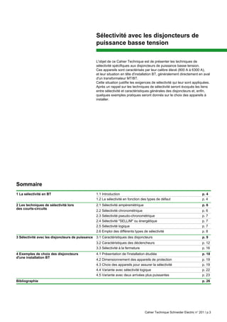 Cahier Technique Schneider Electric n° 201 / p.3
Sélectivité avec les disjoncteurs de
puissance basse tension
L'objet de ce Cahier Technique est de présenter les techniques de
sélectivité spécifiques aux disjoncteurs de puissance basse tension.
Ces appareils sont caractérisés par leur calibre élevé (800 A à 6300 A),
et leur situation en tête d'installation BT, généralement directement en aval
d'un transformateur MT/BT.
Cette situation justifie les exigences de sélectivité qui leur sont appliquées.
Après un rappel sur les techniques de sélectivité seront évoqués les liens
entre sélectivité et caractéristiques générales des disjoncteurs et, enfin,
quelques exemples pratiques seront donnés sur le choix des appareils à
installer.
Sommaire
1 La sélectivité en BT 1.1 Introduction p. 4
1.2 La sélectivité en fonction des types de défaut p. 4
2 Les techniques de sélectivité lors 2.1 Sélectivité ampèremétrique p. 6
2.2 Sélectivité chronométrique p. 6
2.3 Sélectivité pseudo-chronométrique p. 7
2.4 Sélectivité "SELLIM" ou énergétique p. 7
2.5 Sélectivité logique p. 7
2.6 Emploi des différents types de sélectivité p. 8
3 Sélectivité avec les disjoncteurs de puissance 3.1 Caractéristiques des disjoncteurs p. 9
3.2 Caractéristiques des déclencheurs p. 12
3.3 Sélectivité à la fermeture p. 16
4 Exemples de choix des disjoncteurs 4.1 Présentation de l'installation étudiée p. 18
4.2 Dimensionnement des appareils de protection p. 19
4.3 Choix des appareils pour assurer la sélectivité p. 19
4.4 Variante avec sélectivité logique p. 22
4.5 Variante avec deux arrivées plus puissantes p. 23
Bibliographie p. 26
d'une installation BT
des courts-circuits
 