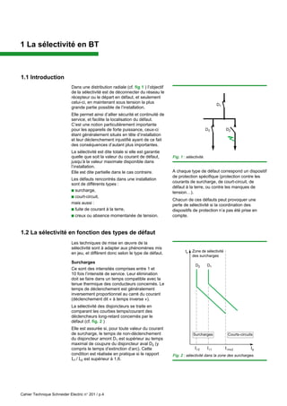 Cahier Technique Schneider Electric n° 201 / p.4
1 La sélectivité en BT
1.1 Introduction
Dans une distribution radiale (cf. fig 1 ) l’objectif
de la sélectivité est de déconnecter du réseau le
récepteur ou le départ en défaut, et seulement
celui-ci, en maintenant sous tension la plus
grande partie possible de l’installation.
Elle permet ainsi d’allier sécurité et continuité de
service, et facilite la localisation du défaut.
C’est une notion particulièrement importante
pour les appareils de forte puissance, ceux-ci
étant généralement situés en tête d’installation
et leur déclenchement injustifié ayant de ce fait
des conséquences d’autant plus importantes.
La sélectivité est dite totale si elle est garantie
quelle que soit la valeur du courant de défaut,
jusqu’à la valeur maximale disponible dans
l’installation.
Elle est dite partielle dans le cas contraire.
Les défauts rencontrés dans une installation
sont de différents types :
c surcharge,
c court-circuit,
mais aussi :
c fuite de courant à la terre,
c creux ou absence momentanée de tension.
Fig. 1 : sélectivité.
1.2 La sélectivité en fonction des types de défaut
Les techniques de mise en œuvre de la
sélectivité sont à adapter aux phénomènes mis
en jeu, et diffèrent donc selon le type de défaut.
Surcharges
Ce sont des intensités comprises entre 1 et
10 fois l’intensité de service. Leur élimination
doit se faire dans un temps compatible avec la
tenue thermique des conducteurs concernés. Le
temps de déclenchement est généralement
inversement proportionnel au carré du courant
(déclenchement dit « à temps inverse »).
La sélectivité des disjoncteurs se traite en
comparant les courbes temps/courant des
déclencheurs long-retard concernés par le
défaut (cf. fig. 2 )
Elle est assurée si, pour toute valeur du courant
de surcharge, le temps de non-déclenchement
du disjoncteur amont D1 est supérieur au temps
maximal de coupure du disjoncteur aval D2 (y
compris le temps d’extinction d’arc). Cette
condition est réalisée en pratique si le rapport
Ir1 / Ir2 est supérieur à 1,6.
A chaque type de défaut correspond un dispositif
de protection spécifique (protection contre les
courants de surcharge, de court-circuit, de
défaut à la terre, ou contre les manques de
tension…).
Chacun de ces défauts peut provoquer une
perte de sélectivité si la coordination des
dispositifs de protection n’a pas été prise en
compte.
D1
D2
D3
Fig. 2 : sélectivité dans la zone des surcharges.
Zone de sélectivité
des surcharges
Iins2 Ip
tc
Surcharges Courts-circuits
D2 D1
Ir2 Ir1
 