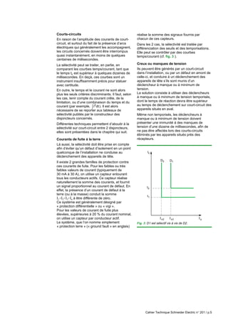 Cahier Technique Schneider Electric n° 201 / p.5
Courts-circuits
En raison de l’amplitude des courants de court-
circuit, et surtout du fait de la présence d’arcs
électriques qui généralement les accompagnent,
les circuits concernés doivent être interrompus
quasi instantanément, en moins de quelques
centaines de millisecondes.
La sélectivité peut se traiter, en partie, en
comparant les courbes temps/courant, tant que
le temps tc est supérieur à quelques dizaines de
millisecondes. En deçà, ces courbes sont un
instrument insuffisamment précis pour statuer
avec certitude.
En outre, le temps et le courant ne sont alors
plus les seuls critères discriminants. Il faut, selon
les cas, tenir compte du courant crête, de la
limitation, ou d’une combinaison du temps et du
courant (par exemple, i dt
2
∫ ). Il est alors
nécessaire de se reporter aux tableaux de
sélectivité publiés par le constructeur des
disjoncteurs concernés.
Différentes techniques permettent d’aboutir à la
sélectivité sur court-circuit entre 2 disjoncteurs,
elles sont présentées dans le chapitre qui suit.
Courants de fuite à la terre
Là aussi, la sélectivité doit être prise en compte
afin d’éviter qu’un défaut d’isolement en un point
quelconque de l’installation ne conduise au
déclenchement des appareils de tête.
Il existe 2 grandes familles de protection contre
ces courants de fuite. Pour les faibles ou très
faibles valeurs de courant (typiquement de
30 mA à 30 A), on utilise un capteur entourant
tous les conducteurs actifs. Ce capteur réalise
naturellement la somme des courants, et fournit
un signal proportionnel au courant de défaut. En
effet, la présence d’un courant de défaut à la
terre (ou à la masse) conduit la somme
I1+I2+I3+In à être différente de zéro.
Ce système est généralement désigné par
« protection différentielle » ou « vigi ».
Pour les valeurs de courant de fuite plus
élevées, supérieures à 20 % du courant nominal,
on utilise un capteur par conducteur actif.
Le système, que l’on nomme simplement
« protection terre » (« ground fault » en anglais)
Is2 Is2 Ip
tc
D2 D1
t1
t2
Fig. 3: D1 est sélectif vis à vis de D2.
réalise la somme des signaux fournis par
chacun de ces capteurs.
Dans les 2 cas, la sélectivité est traitée par
différenciation des seuils et des temporisations.
Elle peut se contrôler par des courbes
temps/courant (cf. fig. 3 ).
Creux ou manques de tension
Ils peuvent être générés par un court-circuit
dans l’installation, ou par un défaut en amont de
celle-ci, et conduire à un déclenchement des
appareils de tête s’ils sont munis d’un
déclencheur à manque ou à minimum de
tension.
La solution consiste à utiliser des déclencheurs
à manque ou à minimum de tension temporisés,
dont le temps de réaction devra être supérieur
au temps de déclenchement sur court-circuit des
appareils situés en aval.
Même non temporisés, les déclencheurs à
manque ou à minimum de tension doivent
présenter une immunité à des manques de
tension d’une dizaine de millisecondes, afin de
ne pas être affectés lors des courts-circuits
éliminés par les appareils situés près des
récepteurs.
 